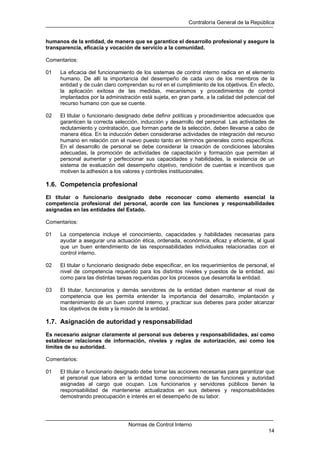 Contraloría General de la República
Normas de Control Interno
14
humanos de la entidad, de manera que se garantice el desarrollo profesional y asegure la
transparencia, eficacia y vocación de servicio a la comunidad.
Comentarios:
01 La eficacia del funcionamiento de los sistemas de control interno radica en el elemento
humano. De allí la importancia del desempeño de cada uno de los miembros de la
entidad y de cuán claro comprendan su rol en el cumplimiento de los objetivos. En efecto,
la aplicación exitosa de las medidas, mecanismos y procedimientos de control
implantados por la administración está sujeta, en gran parte, a la calidad del potencial del
recurso humano con que se cuente.
02 El titular o funcionario designado debe definir políticas y procedimientos adecuados que
garanticen la correcta selección, inducción y desarrollo del personal. Las actividades de
reclutamiento y contratación, que forman parte de la selección, deben llevarse a cabo de
manera ética. En la inducción deben considerarse actividades de integración del recurso
humano en relación con el nuevo puesto tanto en términos generales como específicos.
En el desarrollo de personal se debe considerar la creación de condiciones laborales
adecuadas, la promoción de actividades de capacitación y formación que permitan al
personal aumentar y perfeccionar sus capacidades y habilidades, la existencia de un
sistema de evaluación del desempeño objetivo, rendición de cuentas e incentivos que
motiven la adhesión a los valores y controles institucionales.
1.6. Competencia profesional
El titular o funcionario designado debe reconocer como elemento esencial la
competencia profesional del personal, acorde con las funciones y responsabilidades
asignadas en las entidades del Estado.
Comentarios:
01 La competencia incluye el conocimiento, capacidades y habilidades necesarias para
ayudar a asegurar una actuación ética, ordenada, económica, eficaz y eficiente, al igual
que un buen entendimiento de las responsabilidades individuales relacionadas con el
control interno.
02 El titular o funcionario designado debe especificar, en los requerimientos de personal, el
nivel de competencia requerido para los distintos niveles y puestos de la entidad, así
como para las distintas tareas requeridas por los procesos que desarrolla la entidad.
03 El titular, funcionarios y demás servidores de la entidad deben mantener el nivel de
competencia que les permita entender la importancia del desarrollo, implantación y
mantenimiento de un buen control interno, y practicar sus deberes para poder alcanzar
los objetivos de éste y la misión de la entidad.
1.7. Asignación de autoridad y responsabilidad
Es necesario asignar claramente al personal sus deberes y responsabilidades, así como
establecer relaciones de información, niveles y reglas de autorización, así como los
límites de su autoridad.
Comentarios:
01 El titular o funcionario designado debe tomar las acciones necesarias para garantizar que
el personal que labora en la entidad tome conocimiento de las funciones y autoridad
asignadas al cargo que ocupan. Los funcionarios y servidores públicos tienen la
responsabilidad de mantenerse actualizados en sus deberes y responsabilidades
demostrando preocupación e interés en el desempeño de su labor.
 