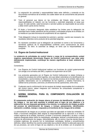 Contraloría General de la República
Normas de Control Interno
15
02 La asignación de autoridad y responsabilidad debe estar definida y contenida en los
documentos normativos de la entidad, los cuales deben ser de conocimiento del personal
en general.
03 Todo el personal que labora en las entidades del Estado debe asumir sus
responsabilidades en relación con las funciones y autoridad asignadas al cargo que
ocupa. En este sentido, cada funcionario o servidor público es responsable de sus actos
y debe rendir cuenta de los mismos.
04 El titular o funcionario designado debe establecer los límites para la delegación de
autoridad hacia niveles operativos de los procesos y actividades propias de la entidad, en
la medida en que ésta favorezca el cumplimiento de sus objetivos.
05 Toda delegación incluye la necesidad de autorizar y aprobar, cuando sea necesario, los
resultados obtenidos como producto de la autoridad asignada.
06 Es necesario considerar que la delegación de autoridad no exime a los funcionarios y
servidores públicos de la responsabilidad conferida como consecuencia de dicha
delegación. Es decir, la autoridad se delega, en tanto que la responsabilidad se
comparte.
1.8. Órgano de Control Institucional
La existencia de actividades de control interno a cargo de la correspondiente unidad
orgánica especializada denominada Órgano de Control Institucional, que debe estar
debidamente implementada, contribuye de manera significativa al buen ambiente de
control.
Comentarios:
01 Los Órganos de Control Institucional realizan sus funciones de control gubernamental
con arreglo a la normativa del SNC y sujetos a la supervisión de la CGR.
02 Los productos generados por el Órgano de Control Institucional no deben limitarse a
evaluar los procesos de control vigentes, sino que deben extenderse a la identificación de
necesidades u oportunidades de mejora en los demás procesos de la entidad, tales como
aquellos relacionados con la confiabilidad de los registros y estados financieros, la
calidad de los productos y servicios y la eficiencia de las operaciones, entre otros.
03 Cualquiera sea la conformación de los equipos de trabajo responsables de la evaluación
del control interno, deben integrarse con miembros de comprobada competencia e
idoneidad profesional.
2. NORMA GENERAL PARA EL COMPONENTE EVALUACIÓN DE
RIESGOS
El componente evaluación de riesgos abarca el proceso de identificación y análisis de
los riesgos a los que está expuesta la entidad para el logro de sus objetivos y la
elaboración de una respuesta apropiada a los mismos. La evaluación de riesgos es parte
del proceso de administración de riesgos, e incluye: planeamiento, identificación,
valoración o análisis, manejo o respuesta y el monitoreo de los riesgos de la entidad.
La administración de riesgos es un proceso que debe ser ejecutado en todas las entidades. El
titular o funcionario designado debe asignar la responsabilidad de su ejecución a un área o
unidad orgánica de la entidad. Asimismo, el titular o funcionario designado y el área o unidad
orgánica designada deben definir la metodología, estrategias, tácticas y procedimientos para el
proceso de administración de riesgos. Adicionalmente, ello no exime a que las demás áreas o
unidades orgánicas, de acuerdo con la metodología, estrategias, tácticas y procedimientos
definidos, deban identificar los eventos potenciales que pudieran afectar la adecuada ejecución
de sus procesos, así como el logro de sus objetivos y los de la entidad, con el propósito de
 