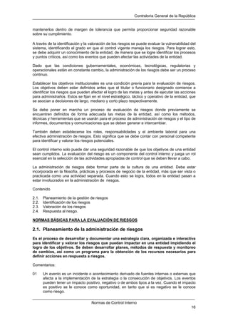 Contraloría General de la República
Normas de Control Interno
16
mantenerlos dentro de margen de tolerancia que permita proporcionar seguridad razonable
sobre su cumplimiento.
A través de la identificación y la valoración de los riesgos se puede evaluar la vulnerabilidad del
sistema, identificando el grado en que el control vigente maneja los riesgos. Para lograr esto,
se debe adquirir un conocimiento de la entidad, de manera que se logre identificar los procesos
y puntos críticos, así como los eventos que pueden afectar las actividades de la entidad.
Dado que las condiciones gubernamentales, económicas, tecnológicas, regulatorias y
operacionales están en constante cambio, la administración de los riesgos debe ser un proceso
continuo.
Establecer los objetivos institucionales es una condición previa para la evaluación de riesgos.
Los objetivos deben estar definidos antes que el titular o funcionario designado comience a
identificar los riesgos que pueden afectar el logro de las metas y antes de ejecutar las acciones
para administrarlos. Estos se fijan en el nivel estratégico, táctico y operativo de la entidad, que
se asocian a decisiones de largo, mediano y corto plazo respectivamente.
Se debe poner en marcha un proceso de evaluación de riesgos donde previamente se
encuentren definidos de forma adecuada las metas de la entidad, así como los métodos,
técnicas y herramientas que se usarán para el proceso de administración de riesgos y el tipo de
informes, documentos y comunicaciones que se deben generar e intercambiar.
También deben establecerse los roles, responsabilidades y el ambiente laboral para una
efectiva administración de riesgos. Esto significa que se debe contar con personal competente
para identificar y valorar los riesgos potenciales.
El control interno solo puede dar una seguridad razonable de que los objetivos de una entidad
sean cumplidos. La evaluación del riesgo es un componente del control interno y juega un rol
esencial en la selección de las actividades apropiadas de control que se deben llevar a cabo.
La administración de riesgos debe formar parte de la cultura de una entidad. Debe estar
incorporada en la filosofía, prácticas y procesos de negocio de la entidad, más que ser vista o
practicada como una actividad separada. Cuando esto se logra, todos en la entidad pasan a
estar involucrados en la administración de riesgos.
Contenido
2.1. Planeamiento de la gestión de riesgos
2.2. Identificación de los riesgos
2.3. Valoración de los riesgos
2.4. Respuesta al riesgo.
NORMAS BÁSICAS PARA LA EVALUACIÓN DE RIESGOS
2.1. Planeamiento de la administración de riesgos
Es el proceso de desarrollar y documentar una estrategia clara, organizada e interactiva
para identificar y valorar los riesgos que puedan impactar en una entidad impidiendo el
logro de los objetivos. Se deben desarrollar planes, métodos de respuesta y monitoreo
de cambios, así como un programa para la obtención de los recursos necesarios para
definir acciones en respuesta a riesgos.
Comentarios:
01 Un evento es un incidente o acontecimiento derivado de fuentes internas o externas que
afecta a la implementación de la estrategia o la consecución de objetivos. Los eventos
pueden tener un impacto positivo, negativo o de ambos tipos a la vez. Cuando el impacto
es positivo se le conoce como oportunidad, en tanto que si es negativo se le conoce
como riesgo.
 