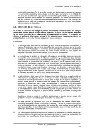 Contraloría General de la República
Normas de Control Interno
18
combinación de ambos. Por lo tanto, los eventos con signo negativo representan riesgos
y requieren de evaluación y respuesta por parte del órgano competente de la entidad. De
otro lado, los eventos con signo positivo representan oportunidades y compensan los
impactos negativos de los riesgos. En términos generales, una fuente de identificación
son los análisis de fortalezas-oportunidades-debilidades-amenazas que realizan las
entidades como parte del proceso de planeamiento estratégico, en tanto éstos hayan
sido correctamente elaborados.
2.3. Valoración de los riesgos
El análisis o valoración del riesgo le permite a la entidad considerar cómo los riesgos
potenciales pueden afectar el logro de sus objetivos. Se inicia con un estudio detallado
de los temas puntuales sobre riesgos que se hayan decidido evaluar. El propósito es
obtener la suficiente información acerca de las situaciones de riesgo para estimar su
probabilidad de ocurrencia, tiempo, respuesta y consecuencias.
Comentarios:
01 La administración debe valorar los riesgos a partir de dos perspectivas: probabilidad e
impacto. Probabilidad representa la posibilidad de ocurrencia, mientras que el impacto
representa el efecto debido a su ocurrencia. Estos estimados se determinan usando tanto
datos de eventos pasados observados, los cuales pueden proveer una base objetiva en
comparación con los estimados subjetivos, como técnicas prospectivas.
02 La metodología de análisis o valoración del riesgo de una entidad debe normalmente
comprender una combinación de técnicas cualitativas y cuantitativas. Las técnicas
cualitativas consisten en la evaluación de la prioridad de los riesgos identificados usando
como criterios la probabilidad de ocurrencia, el impacto de la materialización de los
riesgos sobre los objetivos, además de otros factores tales como la tolerancia al riesgo y
costos, entre otros. La administración a menudo usa técnicas cualitativas de valoración
cuando los riesgos no son cuantificables o cuando el uso de datos no son verificables.
Las técnicas cuantitativas son usadas para analizar numéricamente el efecto de los
riesgos identificados en los objetivos. La selección de las técnicas debe reflejar el nivel
de precisión requerido y la cultura de la unidad de negocios.
03 La administración debe usar métricas de desempeño para determinar en qué medida se
están logrando los objetivos. Puede ser útil usar la misma unidad de medida cuando se
considera el impacto potencial de un riesgo para el logro de un objetivo específico. La
entidad puede valorar la manera cómo los riesgos se correlacionan positivamente,
combinan e interactúan para crear probabilidades o impactos significativamente
diferentes. Si bien el impacto individual puede ser bajo, una correlación positiva de éstos
puede tener impacto mayor. Cuando los riesgos no están positivamente correlacionados,
la administración los valora individualmente; cuando es probable que éstos ocurran en
múltiples unidades de negocio, la gestión puede valorarlos y agruparlos en categorías
comunes.
Usualmente existe un rango de resultados posibles que se asocian con un riesgo, y la
gestión los considera como base para desarrollar una respuesta.
04 Se debe estimar la frecuencia con que se presentarán los riesgos identificados,
cuantificar la probable pérdida que pueden ocasionar y calcular el impacto que pueden
tener en la satisfacción de los usuarios del servicio. De este análisis, se derivarán los
objetivos específicos de control y las actividades asociadas para minimizar los efectos de
los riesgos identificados como relevantes.
05 Los métodos utilizados para determinar la importancia relativa de los riesgos pueden ser
diversos, debiendo considerar al menos una estimación de su frecuencia, probabilidad de
ocurrencia y una cuantificación de los efectos resultantes o impacto.
 