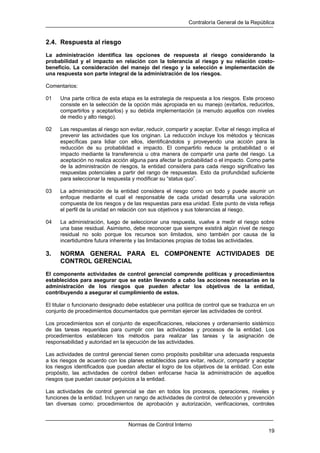Contraloría General de la República
Normas de Control Interno
19
2.4. Respuesta al riesgo
La administración identifica las opciones de respuesta al riesgo considerando la
probabilidad y el impacto en relación con la tolerancia al riesgo y su relación costo-
beneficio. La consideración del manejo del riesgo y la selección e implementación de
una respuesta son parte integral de la administración de los riesgos.
Comentarios:
01 Una parte crítica de esta etapa es la estrategia de respuesta a los riesgos. Este proceso
consiste en la selección de la opción más apropiada en su manejo (evitarlos, reducirlos,
compartirlos y aceptarlos) y su debida implementación (a menudo aquellos con niveles
de medio y alto riesgo).
02 Las respuestas al riesgo son evitar, reducir, compartir y aceptar. Evitar el riesgo implica el
prevenir las actividades que los originan. La reducción incluye los métodos y técnicas
específicas para lidiar con ellos, identificándolos y proveyendo una acción para la
reducción de su probabilidad e impacto. El compartirlo reduce la probabilidad o el
impacto mediante la transferencia u otra manera de compartir una parte del riesgo. La
aceptación no realiza acción alguna para afectar la probabilidad o el impacto. Como parte
de la administración de riesgos, la entidad considera para cada riesgo significativo las
respuestas potenciales a partir del rango de respuestas. Esto da profundidad suficiente
para seleccionar la respuesta y modificar su “status quo”.
03 La administración de la entidad considera el riesgo como un todo y puede asumir un
enfoque mediante el cual el responsable de cada unidad desarrolla una valoración
compuesta de los riesgos y de las respuestas para esa unidad. Este punto de vista refleja
el perfil de la unidad en relación con sus objetivos y sus tolerancias al riesgo.
04 La administración, luego de seleccionar una respuesta, vuelve a medir el riesgo sobre
una base residual. Asimismo, debe reconocer que siempre existirá algún nivel de riesgo
residual no solo porque los recursos son limitados, sino también por causa de la
incertidumbre futura inherente y las limitaciones propias de todas las actividades.
3. NORMA GENERAL PARA EL COMPONENTE ACTIVIDADES DE
CONTROL GERENCIAL
El componente actividades de control gerencial comprende políticas y procedimientos
establecidos para asegurar que se están llevando a cabo las acciones necesarias en la
administración de los riesgos que pueden afectar los objetivos de la entidad,
contribuyendo a asegurar el cumplimiento de estos.
El titular o funcionario designado debe establecer una política de control que se traduzca en un
conjunto de procedimientos documentados que permitan ejercer las actividades de control.
Los procedimientos son el conjunto de especificaciones, relaciones y ordenamiento sistémico
de las tareas requeridas para cumplir con las actividades y procesos de la entidad. Los
procedimientos establecen los métodos para realizar las tareas y la asignación de
responsabilidad y autoridad en la ejecución de las actividades.
Las actividades de control gerencial tienen como propósito posibilitar una adecuada respuesta
a los riesgos de acuerdo con los planes establecidos para evitar, reducir, compartir y aceptar
los riesgos identificados que puedan afectar el logro de los objetivos de la entidad. Con este
propósito, las actividades de control deben enfocarse hacia la administración de aquellos
riesgos que puedan causar perjuicios a la entidad.
Las actividades de control gerencial se dan en todos los procesos, operaciones, niveles y
funciones de la entidad. Incluyen un rango de actividades de control de detección y prevención
tan diversas como: procedimientos de aprobación y autorización, verificaciones, controles
 