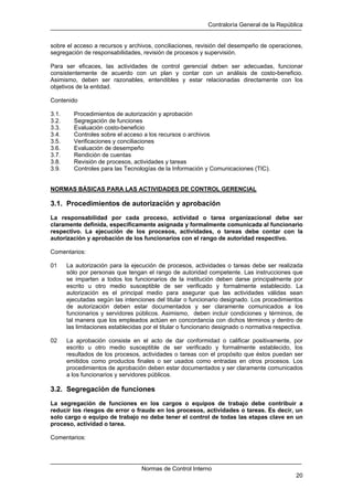 Contraloría General de la República
Normas de Control Interno
20
sobre el acceso a recursos y archivos, conciliaciones, revisión del desempeño de operaciones,
segregación de responsabilidades, revisión de procesos y supervisión.
Para ser eficaces, las actividades de control gerencial deben ser adecuadas, funcionar
consistentemente de acuerdo con un plan y contar con un análisis de costo-beneficio.
Asimismo, deben ser razonables, entendibles y estar relacionadas directamente con los
objetivos de la entidad.
Contenido
3.1. Procedimientos de autorización y aprobación
3.2. Segregación de funciones
3.3. Evaluación costo-beneficio
3.4. Controles sobre el acceso a los recursos o archivos
3.5. Verificaciones y conciliaciones
3.6. Evaluación de desempeño
3.7. Rendición de cuentas
3.8. Revisión de procesos, actividades y tareas
3.9. Controles para las Tecnologías de la Información y Comunicaciones (TIC).
NORMAS BÁSICAS PARA LAS ACTIVIDADES DE CONTROL GERENCIAL
3.1. Procedimientos de autorización y aprobación
La responsabilidad por cada proceso, actividad o tarea organizacional debe ser
claramente definida, específicamente asignada y formalmente comunicada al funcionario
respectivo. La ejecución de los procesos, actividades, o tareas debe contar con la
autorización y aprobación de los funcionarios con el rango de autoridad respectivo.
Comentarios:
01 La autorización para la ejecución de procesos, actividades o tareas debe ser realizada
sólo por personas que tengan el rango de autoridad competente. Las instrucciones que
se imparten a todos los funcionarios de la institución deben darse principalmente por
escrito u otro medio susceptible de ser verificado y formalmente establecido. La
autorización es el principal medio para asegurar que las actividades válidas sean
ejecutadas según las intenciones del titular o funcionario designado. Los procedimientos
de autorización deben estar documentados y ser claramente comunicados a los
funcionarios y servidores públicos. Asimismo, deben incluir condiciones y términos, de
tal manera que los empleados actúen en concordancia con dichos términos y dentro de
las limitaciones establecidas por el titular o funcionario designado o normativa respectiva.
02 La aprobación consiste en el acto de dar conformidad o calificar positivamente, por
escrito u otro medio susceptible de ser verificado y formalmente establecido, los
resultados de los procesos, actividades o tareas con el propósito que éstos puedan ser
emitidos como productos finales o ser usados como entradas en otros procesos. Los
procedimientos de aprobación deben estar documentados y ser claramente comunicados
a los funcionarios y servidores públicos.
3.2. Segregación de funciones
La segregación de funciones en los cargos o equipos de trabajo debe contribuir a
reducir los riesgos de error o fraude en los procesos, actividades o tareas. Es decir, un
solo cargo o equipo de trabajo no debe tener el control de todas las etapas clave en un
proceso, actividad o tarea.
Comentarios:
 