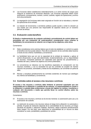 Contraloría General de la República
Normas de Control Interno
21
01 Las funciones deben establecerse sistemáticamente a un cierto número de cargos para
asegurar la existencia de revisiones efectivas. Las funciones asignadas deben incluir
autorización, procesamiento, revisión, control, custodia, registro de operaciones y archivo
de la documentación.
02 La segregación de funciones debe estar asignada en función de la naturaleza y volumen
de operaciones de la entidad.
03 La rotación de funcionarios o servidores públicos puede ayudar a evitar la colusión ya
que impide que una persona sea responsable de aspectos claves por un excesivo
período de tiempo.
3.3. Evaluación costo-beneficio
El diseño e implementación de cualquier actividad o procedimiento de control deben ser
precedidos por una evaluación de costo-beneficio considerando como criterios la
factibilidad y la conveniencia en relación con el logro de los objetivos, entre otros.
Comentarios:
01 Debe considerarse como premisa básica que el costo de establecer un control no supere
el beneficio de él se pueda obtener. Para ello la evaluación de los controles debe hacerse
a través de dos criterios: factibilidad y conveniencia.
02 La factibilidad tiene que ver con la capacidad de la entidad de implantar y aplicar el
control eficazmente, lo que está determinado, fundamentalmente, por su disponibilidad
de recursos, incluyendo personal con capacidad para ejecutar los procedimientos y
medidas del caso y obtener los objetivos de control pretendidos.
03 La conveniencia se relaciona con los beneficios esperados en comparación con los
recursos invertidos, y con la necesidad de que los controles se acoplen de manera
natural a los procesos, actividades y tareas de los empleados y se conviertan en parte de
ellos.
04 Revisar y actualizar periódicamente los controles existentes de manera que satisfagan
los criterios de factibilidad y conveniencia.
3.4. Controles sobre el acceso a los recursos o archivos
El acceso a los recursos o archivos debe limitarse al personal autorizado que sea
responsable por la utilización o custodia de los mismos. La responsabilidad en cuanto a
la utilización y custodia debe evidenciarse a través del registro en recibos, inventarios o
cualquier otro documento o medio que permita llevar un control efectivo sobre los
recursos o archivos.
Comentarios:
01 El acceso a los recursos y archivos se da de dos maneras: (i) autorización para uso y (ii)
autorización de custodia.
02 La restricción de acceso a los recursos reduce el riesgo de la utilización no autorizada o
pérdida. El grado de restricción depende de la vulnerabilidad de los recursos y el riesgo
percibido de pérdida o utilización indebida. Asimismo, deben evaluarse periódicamente
estos riesgos. Por otro lado, para determinar la vulnerabilidad de un recurso se debe
considerar su costo, portabilidad y posibilidad de cambio.
 