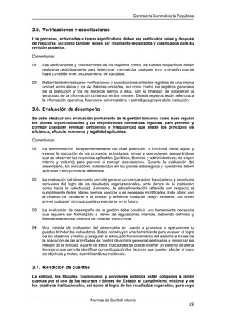 Contraloría General de la República
Normas de Control Interno
22
3.5. Verificaciones y conciliaciones
Los procesos, actividades o tareas significativos deben ser verificados antes y después
de realizarse, así como también deben ser finalmente registrados y clasificados para su
revisión posterior.
Comentarios:
01 Las verificaciones y conciliaciones de los registros contra las fuentes respectivas deben
realizarse periódicamente para determinar y enmendar cualquier error u omisión que se
haya cometido en el procesamiento de los datos.
02 Deben también realizarse verificaciones y conciliaciones entre los registros de una misma
unidad, entre éstos y los de distintas unidades, así como contra los registros generales
de la institución y los de terceros ajenos a ésta, con la finalidad de establecer la
veracidad de la información contenida en los mismos. Dichos registros están referidos a
la información operativa, financiera, administrativa y estratégica propia de la institución.
3.6. Evaluación de desempeño
Se debe efectuar una evaluación permanente de la gestión tomando como base regular
los planes organizacionales y las disposiciones normativas vigentes, para prevenir y
corregir cualquier eventual deficiencia o irregularidad que afecte los principios de
eficiencia, eficacia, economía y legalidad aplicables.
Comentarios:
01 La administración, independientemente del nivel jerárquico o funcional, debe vigilar y
evaluar la ejecución de los procesos, actividades, tareas y operaciones, asegurándose
que se observen los requisitos aplicables (jurídicos, técnicos y administrativos; de origen
interno y externo) para prevenir o corregir desviaciones. Durante la evaluación del
desempeño, los indicadores establecidos en los planes estratégicos y operativos deben
aplicarse como puntos de referencia.
02 La evaluación del desempeño permite generar conciencia sobre los objetivos y beneficios
derivados del logro de los resultados organizacionales, tanto dentro de la institución
como hacia la colectividad. Asimismo, la retroalimentación obtenida con respecto al
cumplimiento de los planes permite conocer si es necesario modificarlos. Esto último con
el objetivo de fortalecer a la entidad y enfrentar cualquier riesgo existente, así como
prever cualquier otro que pueda presentarse en el futuro.
03 La evaluación de desempeño de la gestión debe constituir una herramienta necesaria
que requiere ser formalizada a través de regulaciones internas, debiendo definirse y
formalizarse en documentos de carácter institucional.
04 Una medida de evaluación del desempeño en cuanto a procesos u operaciones lo
pueden brindar los indicadores. Estos constituyen una herramienta para evaluar el logro
de los objetivos y metas y asegurar el adecuado funcionamiento del sistema a través de
la aplicación de las actividades de control de control gerencial destinadas a minimizar los
riesgos de la entidad. A partir de estos indicadores se puede diseñar un sistema de alerta
temprano que permita identificar con anticipación los factores que pueden afectar el logro
de objetivos y metas, cuantificando su incidencia.
3.7. Rendición de cuentas
La entidad, los titulares, funcionarios y servidores públicos están obligados a rendir
cuentas por el uso de los recursos y bienes del Estado, el cumplimiento misional y de
los objetivos institucionales, así como el logro de los resultados esperados, para cuyo
 