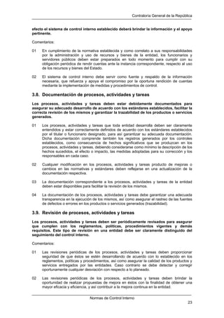 Contraloría General de la República
Normas de Control Interno
23
efecto el sistema de control interno establecido deberá brindar la información y el apoyo
pertinente.
Comentarios:
01 En cumplimiento de la normativa establecida y como correlato a sus responsabilidades
por la administración y uso de recursos y bienes de la entidad, los funcionarios y
servidores públicos deben estar preparados en todo momento para cumplir con su
obligación periódica de rendir cuentas ante la instancia correspondiente, respecto al uso
de los recursos y bienes del Estado.
02 El sistema de control interno debe servir como fuente y respaldo de la información
necesaria, que refuerza y apoya el compromiso por la oportuna rendición de cuentas
mediante la implementación de medidas y procedimientos de control.
3.8. Documentación de procesos, actividades y tareas
Los procesos, actividades y tareas deben estar debidamente documentados para
asegurar su adecuado desarrollo de acuerdo con los estándares establecidos, facilitar la
correcta revisión de los mismos y garantizar la trazabilidad de los productos o servicios
generados.
01 Los procesos, actividades y tareas que toda entidad desarrolla deben ser claramente
entendidos y estar correctamente definidos de acuerdo con los estándares establecidos
por el titular o funcionario designado, para así garantizar su adecuada documentación.
Dicha documentación comprende también los registros generados por los controles
establecidos, como consecuencia de hechos significativos que se produzcan en los
procesos, actividades y tareas, debiendo considerarse como mínimo la descripción de los
hechos sucedidos, el efecto o impacto, las medidas adoptadas para su corrección y los
responsables en cada caso.
02 Cualquier modificación en los procesos, actividades y tareas producto de mejoras o
cambios en las normativas y estándares deben reflejarse en una actualización de la
documentación respectiva.
03 La documentación correspondiente a los procesos, actividades y tareas de la entidad
deben estar disponibles para facilitar la revisión de los mismos.
04 La documentación de los procesos, actividades y tareas debe garantizar una adecuada
transparencia en la ejecución de los mismos, así como asegurar el rastreo de las fuentes
de defectos o errores en los productos o servicios generados (trazabilidad).
3.9. Revisión de procesos, actividades y tareas
Los procesos, actividades y tareas deben ser periódicamente revisados para asegurar
que cumplen con los reglamentos, políticas, procedimientos vigentes y demás
requisitos. Este tipo de revisión en una entidad debe ser claramente distinguido del
seguimiento del control interno.
Comentarios:
01 Las revisiones periódicas de los procesos, actividades y tareas deben proporcionar
seguridad de que éstos se estén desarrollando de acuerdo con lo establecido en los
reglamentos, políticas y procedimientos, así como asegurar la calidad de los productos y
servicios entregados por las entidades. Caso contrario se debe detectar y corregir
oportunamente cualquier desviación con respecto a lo planeado.
02 Las revisiones periódicas de los procesos, actividades y tareas deben brindar la
oportunidad de realizar propuestas de mejora en éstos con la finalidad de obtener una
mayor eficacia y eficiencia, y así contribuir a la mejora continua en la entidad.
 