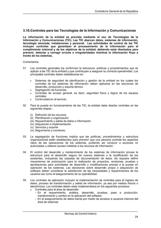 Contraloría General de la República
Normas de Control Interno
24
3.10.Controles para las Tecnologías de la Información y Comunicaciones
La información de la entidad es provista mediante el uso de Tecnologías de la
Información y Comunicaciones (TIC). Las TIC abarcan datos, sistemas de información,
tecnología asociada, instalaciones y personal. Las actividades de control de las TIC
incluyen controles que garantizan el procesamiento de la información para el
cumplimiento misional y de los objetivos de la entidad, debiendo estar diseñados para
prevenir, detectar y corregir errores e irregularidades mientras la información fluye a
través de los sistemas.
Comentarios:
01 Los controles generales los conforman la estructura, políticas y procedimientos que se
aplican a las TIC de la entidad y que contribuyen a asegurar su correcta operatividad. Los
principales controles deben establecerse en:
• Sistemas de seguridad de planificación y gestión de la entidad en los cuales los
controles de los sistemas de información deben aplicarse en las secciones de
desarrollo, producción y soporte técnico
• Segregación de funciones
• Controles de acceso general, es decir, seguridad física y lógica de los equipos
centrales
• Continuidad en el servicio.
02 Para la puesta en funcionamiento de las TIC, la entidad debe diseñar controles en las
siguientes etapas :
(i) Definición de los recursos
(ii) Planificación y organización
(iii) Requerimiento y salida de datos o información
(iv) Adquisición e implementación
(v) Servicios y soporte
(vi) Seguimiento y monitoreo.
03 La segregación de funciones implica que las políticas, procedimientos y estructura
organizacional estén establecidos para prevenir que una persona controle los aspectos
clave de las operaciones de los sistemas, pudiendo así conducir a acciones no
autorizadas u obtener acceso indebido a los recursos de información.
04 El control del desarrollo y mantenimiento de los sistemas de información provee la
estructura para el desarrollo seguro de nuevos sistemas y la modificación de los
existentes, incluyendo las carpetas de documentación de estos. Se requiere definir
mecanismos de autorización para la realización de proyectos, revisiones, pruebas y
aprobaciones para actividades de desarrollo y modificaciones previas a la puesta en
operación de los sistemas. Las decisiones sobre desarrollo propio o adquisición de
software deben considerar la satisfacción de las necesidades y requerimientos de los
usuarios así como el aseguramiento de su operabilidad.
05 Los controles de aplicación incluyen la implementación de controles para el ingreso de
datos, proceso de transformación y salida de información, ya sea por medios físicos o
electrónicos. Los controles deben estar implementados en los siguientes procesos:
• Controles para el área de desarrollo:
- En el requerimiento, análisis, desarrollo, pruebas, pase a producción,
mantenimiento y cambio en la aplicación del software
- En el aseguramiento de datos fuente por medio de accesos a usuarios internos del
área de sistemas
 
