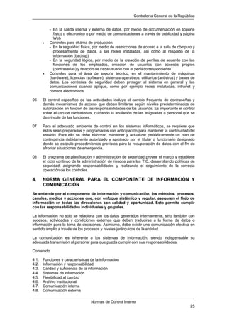 Contraloría General de la República
Normas de Control Interno
25
- En la salida interna y externa de datos, por medio de documentación en soporte
físico o electrónico o por medio de comunicaciones a través de publicidad y página
Web
• Controles para el área de producción:
- En la seguridad física, por medio de restricciones de acceso a la sala de cómputo y
procesamiento de datos, a las redes instaladas, así como al respaldo de la
información (backup)
- En la seguridad lógica, por medio de la creación de perfiles de acuerdo con las
funciones de los empleados, creación de usuarios con accesos propios
(contraseñas) y relación de cada usuario con el perfil correspondiente
• Controles para el área de soporte técnico, en el mantenimiento de máquinas
(hardware), licencias (software), sistemas operativos, utilitarios (antivirus) y bases de
datos. Los controles de seguridad deben proteger al sistema en general y las
comunicaciones cuando aplique, como por ejemplo redes instaladas, intranet y
correos electrónicos.
06 El control específico de las actividades incluye el cambio frecuente de contraseñas y
demás mecanismos de acceso que deben limitarse según niveles predeterminados de
autorización en función de las responsabilidades de los usuarios. Es importante el control
sobre el uso de contraseñas, cuidando la anulación de las asignadas a personal que se
desvincule de las funciones.
07 Para el adecuado ambiente de control en los sistemas informáticos, se requiere que
éstos sean preparados y programados con anticipación para mantener la continuidad del
servicio. Para ello se debe elaborar, mantener y actualizar periódicamente un plan de
contingencia debidamente autorizado y aprobado por el titular o funcionario designado
donde se estipule procedimientos previstos para la recuperación de datos con el fin de
afrontar situaciones de emergencia.
08 El programa de planificación y administración de seguridad provee el marco y establece
el ciclo continuo de la administración de riesgos para las TIC, desarrollando políticas de
seguridad, asignando responsabilidades y realizando el seguimiento de la correcta
operación de los controles.
4. NORMA GENERAL PARA EL COMPONENTE DE INFORMACIÓN Y
COMUNICACIÓN
Se entiende por el componente de información y comunicación, los métodos, procesos,
canales, medios y acciones que, con enfoque sistémico y regular, aseguren el flujo de
información en todas las direcciones con calidad y oportunidad. Esto permite cumplir
con las responsabilidades individuales y grupales.
La información no solo se relaciona con los datos generados internamente, sino también con
sucesos, actividades y condiciones externas que deben traducirse a la forma de datos o
información para la toma de decisiones. Asimismo, debe existir una comunicación efectiva en
sentido amplio a través de los procesos y niveles jerárquicos de la entidad.
La comunicación es inherente a los sistemas de información, siendo indispensable su
adecuada transmisión al personal para que pueda cumplir con sus responsabilidades.
Contenido
4.1. Funciones y características de la información
4.2. Información y responsabilidad
4.3. Calidad y suficiencia de la información
4.4. Sistemas de información
4.5. Flexibilidad al cambio
4.6. Archivo institucional
4.7. Comunicación interna
4.8. Comunicación externa
 