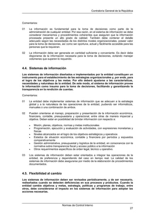 Contraloría General de la República
Normas de Control Interno
27
Comentarios:
01 La información es fundamental para la toma de decisiones como parte de la
administración de cualquier entidad. Por esa razón, en el sistema de información se debe
considerar mecanismos y procedimientos coherentes que aseguren que la información
procesada presente un alto grado de calidad. También debe contener el detalle
adecuado según las necesidades de los distintos niveles organizacionales, poseer valor
para la toma de decisiones, así como ser oportuna, actual y fácilmente accesible para las
personas que la requieran.
02 La información debe ser generada en cantidad suficiente y conveniente. Es decir debe
disponerse de la información necesaria para la toma de decisiones, evitando manejar
volúmenes que superen lo requerido.
4.4. Sistemas de información
Los sistemas de información diseñados e implementados por la entidad constituyen un
instrumento para el establecimiento de las estrategias organizacionales y, por ende, para
el logro de los objetivos y las metas. Por ello deberá ajustarse a las características,
necesidades y naturaleza de la entidad. De este modo, el sistema de información provee
la información como insumo para la toma de decisiones, facilitando y garantizando la
transparencia en la rendición de cuentas.
Comentarios:
01 La entidad debe implementar sistemas de información que se adecuen a la estrategia
global y a la naturaleza de las operaciones de la entidad, pudiendo ser informáticos,
manuales o una combinación de ambos.
02 Pueden orientarse al manejo, preparación y presentación de la información económica,
financiera, contable, presupuestaria y operacional, entre otras de manera imparcial y
objetiva. Deben estar en posibilidad de brindar información con respecto a:
• Misión, planes, objetivos, normas y metas institucionales
• Programación, ejecución y evaluación de actividades, con expresiones monetarias y
físicas
• Niveles alcanzados en el logro de los objetivos estratégicos y operativos
• Estados de situación económica, contable y financiera por períodos y expuestos
comparativamente
• Gestión administrativa, presupuestal y logística de la entidad, en consonancia con la
normativa sobre transparencia fiscal y acceso público a la información
• Otros requerimientos específicos de orden legal, técnico u operativo.
03 Los sistemas de información deben estar orientados a integrar las operaciones de la
entidad, de preferencia y dependiendo del caso en tiempo real. La calidad de los
sistemas de información debe asegurarse por medio de la elaboración de procedimientos
documentados.
4.5. Flexibilidad al cambio
Los sistemas de información deben ser revisados periódicamente, y de ser necesario,
rediseñados cuando se detecten deficiencias en sus procesos y productos. Cuando la
entidad cambie objetivos y metas, estrategia, políticas y programas de trabajo, entre
otros, debe considerarse el impacto en los sistemas de información para adoptar las
acciones necesarias.
 