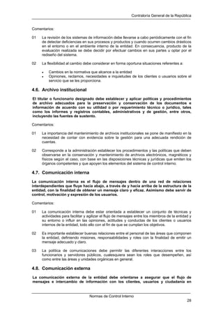 Contraloría General de la República
Normas de Control Interno
28
Comentarios:
01 La revisión de los sistemas de información debe llevarse a cabo periódicamente con el fin
de detectar deficiencias en sus procesos y productos y cuando ocurren cambios drásticos
en el entorno o en el ambiente interno de la entidad. En consecuencia, producto de la
evaluación realizada se debe decidir por efectuar cambios en sus partes u optar por el
rediseño del sistema.
02 La flexibilidad al cambio debe considerar en forma oportuna situaciones referentes a:
• Cambios en la normativa que alcance a la entidad
• Opiniones, reclamos, necesidades e inquietudes de los clientes o usuarios sobre el
servicio que se les proporciona.
4.6. Archivo institucional
El titular o funcionario designado debe establecer y aplicar políticas y procedimientos
de archivo adecuados para la preservación y conservación de los documentos e
información de acuerdo con su utilidad o por requerimiento técnico o jurídico, tales
como los informes y registros contables, administrativos y de gestión, entre otros,
incluyendo las fuentes de sustento.
Comentarios:
01 La importancia del mantenimiento de archivos institucionales se pone de manifiesto en la
necesidad de contar con evidencia sobre la gestión para una adecuada rendición de
cuentas.
02 Corresponde a la administración establecer los procedimientos y las políticas que deben
observarse en la conservación y mantenimiento de archivos electrónicos, magnéticos y
físicos según el caso, con base en las disposiciones técnicas y jurídicas que emiten los
órganos competentes y que apoyen los elementos del sistema de control interno.
4.7. Comunicación interna
La comunicación interna es el flujo de mensajes dentro de una red de relaciones
interdependientes que fluye hacia abajo, a través de y hacia arriba de la estructura de la
entidad, con la finalidad de obtener un mensaje claro y eficaz. Asimismo debe servir de
control, motivación y expresión de los usuarios.
Comentarios:
01 La comunicación interna debe estar orientada a establecer un conjunto de técnicas y
actividades para facilitar y agilizar el flujo de mensajes entre los miembros de la entidad y
su entorno o influir en las opiniones, actitudes y conductas de los clientes o usuarios
internos de la entidad, todo ello con el fin de que se cumplan los objetivos.
02 Es importante establecer buenas relaciones entre el personal de las áreas que componen
la entidad, definiendo misiones, responsabilidades y roles con la finalidad de emitir un
mensaje adecuado y claro.
03 La política de comunicaciones debe permitir las diferentes interacciones entre los
funcionarios y servidores públicos, cualesquiera sean los roles que desempeñen, así
como entre las áreas y unidades orgánicas en general.
4.8. Comunicación externa
La comunicación externa de la entidad debe orientarse a asegurar que el flujo de
mensajes e intercambio de información con los clientes, usuarios y ciudadanía en
 