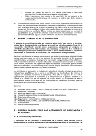 Contraloría General de la República
Normas de Control Interno
30
o Equipos de trabajo en relación con tareas ocasionales o periódicas,
permitiendo ahorros en el uso de canales de comunicación
o Roles integradores, para ayudar a la supervisión de los trabajos, a las
relaciones interdisciplinarias y a la mejora de la visión y logro de los objetivos
institucionales.
04 Los canales de comunicación deben permitir la circulación expedita de la información, de
modo que sea trasladada al funcionario o servidor competente en un formato adecuado
para su análisis y dentro de un lapso conveniente que haga posible la toma oportuna de
decisiones. Como medida preventiva, estos canales deben ser usados por el personal de
manera uniforme y constante. Ello no implica que deba desestimarse por completo la
posibilidad de que, para efectos internos, en determinadas circunstancias y condiciones
previamente definidas, algunos canales informales resulten ser el medio requerido.
5. NORMA GENERAL PARA LA SUPERVISIÓN
El sistema de control interno debe ser objeto de supervisión para valorar la eficacia y
calidad de su funcionamiento en el tiempo y permitir su retroalimentación. Para ello la
supervisión, identificada también como seguimiento, comprende un conjunto de
actividades de autocontrol incorporadas a los procesos y operaciones de la entidad, con
fines de mejora y evaluación. Dichas actividades se llevan a cabo mediante la prevención
y monitoreo, el seguimiento de resultados y los compromisos de mejoramiento.
Siendo el control interno un sistema que promueve una actitud proactiva y de autocontrol de los
niveles organizacionales con el fin de asegurar la apropiada ejecución de los procesos,
procedimientos y operaciones; el componente supervisión o seguimiento permite establecer y
evaluar si el sistema funciona de manera adecuada o es necesaria la introducción de cambios.
En tal sentido, el proceso de supervisión implica la vigilancia y evaluación, por los niveles
adecuados, del diseño, funcionamiento y modo cómo se adoptan las medidas de control interno
para su correspondiente actualización y perfeccionamiento.
Las actividades de supervisión se realizan con respecto de todos los procesos y operaciones
institucionales, posibilitando en su curso la identificación de oportunidades de mejora y la
adopción de acciones preventivas o correctivas. Para ello se requiere de una cultura
organizacional que propicie el autocontrol y la transparencia de la gestión, orientada a la
cautela y la consecución de los objetivos del control interno. La supervisión se ejecuta
continuamente y debe modificarse una vez que cambien las condiciones, formando parte del
engranaje de las operaciones de la entidad.
Contenido
5.1. NORMAS BÁSICAS PARA LAS ACTIVIDADES DE PREVENCIÓN Y MONITOREO
5.1.1. Prevención y monitoreo
5.1.2. Monitoreo oportuno del control interno
5.2. NORMAS BÁSICAS PARA EL SEGUIMIENTO DE RESULTADOS
5.2.1. Reporte de deficiencias
5.2.2. Seguimiento e implantación de medidas correctivas
5.3. NORMAS BÁSICAS PARA LOS COMPROMISOS DE MEJORAMIENTO
5.3.1. Autoevaluación
5.3.2. Evaluaciones independientes.
5.1. NORMAS BÁSICAS PARA LAS ACTIVIDADES DE PREVENCIÓN Y
MONITOREO
5.1.1. Prevención y monitoreo
El monitoreo de los procesos y operaciones de la entidad debe permitir conocer
oportunamente si éstos se realizan de forma adecuada para el logro de sus objetivos y si
 