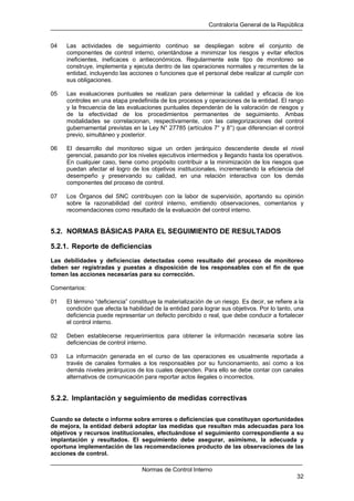 Contraloría General de la República
Normas de Control Interno
32
04 Las actividades de seguimiento continuo se despliegan sobre el conjunto de
componentes de control interno, orientándose a minimizar los riesgos y evitar efectos
ineficientes, ineficaces o antieconómicos. Regularmente este tipo de monitoreo se
construye, implementa y ejecuta dentro de las operaciones normales y recurrentes de la
entidad, incluyendo las acciones o funciones que el personal debe realizar al cumplir con
sus obligaciones.
05 Las evaluaciones puntuales se realizan para determinar la calidad y eficacia de los
controles en una etapa predefinida de los procesos y operaciones de la entidad. El rango
y la frecuencia de las evaluaciones puntuales dependerán de la valoración de riesgos y
de la efectividad de los procedimientos permanentes de seguimiento. Ambas
modalidades se correlacionan, respectivamente, con las categorizaciones del control
gubernamental previstas en la Ley N° 27785 (artículos 7° y 8°) que diferencian el control
previo, simultáneo y posterior.
06 El desarrollo del monitoreo sigue un orden jerárquico descendente desde el nivel
gerencial, pasando por los niveles ejecutivos intermedios y llegando hasta los operativos.
En cualquier caso, tiene como propósito contribuir a la minimización de los riesgos que
puedan afectar el logro de los objetivos institucionales, incrementando la eficiencia del
desempeño y preservando su calidad, en una relación interactiva con los demás
componentes del proceso de control.
07 Los Órganos del SNC contribuyen con la labor de supervisión, aportando su opinión
sobre la razonabilidad del control interno, emitiendo observaciones, comentarios y
recomendaciones como resultado de la evaluación del control interno.
5.2. NORMAS BÁSICAS PARA EL SEGUIMIENTO DE RESULTADOS
5.2.1. Reporte de deficiencias
Las debilidades y deficiencias detectadas como resultado del proceso de monitoreo
deben ser registradas y puestas a disposición de los responsables con el fin de que
tomen las acciones necesarias para su corrección.
Comentarios:
01 El término “deficiencia” constituye la materialización de un riesgo. Es decir, se refiere a la
condición que afecta la habilidad de la entidad para lograr sus objetivos. Por lo tanto, una
deficiencia puede representar un defecto percibido o real, que debe conducir a fortalecer
el control interno.
02 Deben establecerse requerimientos para obtener la información necesaria sobre las
deficiencias de control interno.
03 La información generada en el curso de las operaciones es usualmente reportada a
través de canales formales a los responsables por su funcionamiento, así como a los
demás niveles jerárquicos de los cuales dependen. Para ello se debe contar con canales
alternativos de comunicación para reportar actos ilegales o incorrectos.
5.2.2. Implantación y seguimiento de medidas correctivas
Cuando se detecte o informe sobre errores o deficiencias que constituyan oportunidades
de mejora, la entidad deberá adoptar las medidas que resulten más adecuadas para los
objetivos y recursos institucionales, efectuándose el seguimiento correspondiente a su
implantación y resultados. El seguimiento debe asegurar, asimismo, la adecuada y
oportuna implementación de las recomendaciones producto de las observaciones de las
acciones de control.
 