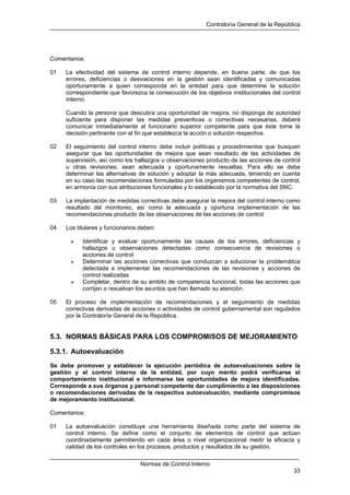 Contraloría General de la República
Normas de Control Interno
33
Comentarios:
01 La efectividad del sistema de control interno depende, en buena parte, de que los
errores, deficiencias o desviaciones en la gestión sean identificadas y comunicadas
oportunamente a quien corresponda en la entidad para que determine la solución
correspondiente que favorezca la consecución de los objetivos institucionales del control
interno.
Cuando la persona que descubra una oportunidad de mejora, no disponga de autoridad
suficiente para disponer las medidas preventivas o correctivas necesarias, deberá
comunicar inmediatamente al funcionario superior competente para que éste tome la
decisión pertinente con el fin que establezca la acción o solución respectiva.
02 El seguimiento del control interno debe incluir políticas y procedimientos que busquen
asegurar que las oportunidades de mejora que sean resultado de las actividades de
supervisión, así como los hallazgos u observaciones producto de las acciones de control
u otras revisiones, sean adecuada y oportunamente resueltas. Para ello se debe
determinar las alternativas de solución y adoptar la más adecuada, teniendo en cuenta
en su caso las recomendaciones formuladas por los organismos competentes de control,
en armonía con sus atribuciones funcionales y lo establecido por la normativa del SNC.
03 La implantación de medidas correctivas debe asegurar la mejora del control interno como
resultado del monitoreo, así como la adecuada y oportuna implementación de las
recomendaciones producto de las observaciones de las acciones de control.
04 Los titulares y funcionarios deben:
• Identificar y evaluar oportunamente las causas de los errores, deficiencias y
hallazgos u observaciones detectadas como consecuencia de revisiones o
acciones de control
• Determinar las acciones correctivas que conduzcan a solucionar la problemática
detectada e implementar las recomendaciones de las revisiones y acciones de
control realizadas
• Completar, dentro de su ámbito de competencia funcional, todas las acciones que
corrijan o resuelvan los asuntos que han llamado su atención.
05 El proceso de implementación de recomendaciones y el seguimiento de medidas
correctivas derivadas de acciones o actividades de control gubernamental son regulados
por la Contraloría General de la República.
5.3. NORMAS BÁSICAS PARA LOS COMPROMISOS DE MEJORAMIENTO
5.3.1. Autoevaluación
Se debe promover y establecer la ejecución periódica de autoevaluaciones sobre la
gestión y el control interno de la entidad, por cuyo mérito podrá verificarse el
comportamiento institucional e informarse las oportunidades de mejora identificadas.
Corresponde a sus órganos y personal competente dar cumplimiento a las disposiciones
o recomendaciones derivadas de la respectiva autoevaluación, mediante compromisos
de mejoramiento institucional.
Comentarios:
01 La autoevaluación constituye una herramienta diseñada como parte del sistema de
control interno. Se define como el conjunto de elementos de control que actúan
coordinadamente permitiendo en cada área o nivel organizacional medir la eficacia y
calidad de los controles en los procesos, productos y resultados de su gestión.
 