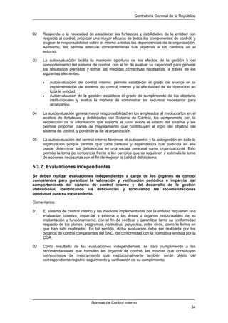 Contraloría General de la República
Normas de Control Interno
34
02 Responde a la necesidad de establecer las fortalezas y debilidades de la entidad con
respecto al control, propiciar una mayor eficacia de todos los componentes de control, y
asignar la responsabilidad sobre el mismo a todas las dependencias de la organización.
Asimismo, les permite adecuar constantemente sus objetivos a los cambios en el
entorno.
03 La autoevaluación facilita la medición oportuna de los efectos de la gestión y del
comportamiento del sistema de control, con el fin de evaluar su capacidad para generar
los resultados previstos y tomar las medidas correctivas necesarias, a través de los
siguientes elementos:
• Autoevaluación del control interno: permite establecer el grado de avance en la
implementación del sistema de control interno y la efectividad de su operación en
toda la entidad
• Autoevaluación de la gestión: establece el grado de cumplimiento de los objetivos
institucionales y evalúa la manera de administrar los recursos necesarios para
alcanzarlos.
04 La autoevaluación genera mayor responsabilidad en los empleados al involucrarlos en el
análisis de fortalezas y debilidades del Sistema de Control, los compromete con la
recolección de la información que soporta el juicio sobre el estado del sistema y les
permite proponer planes de mejoramiento que contribuyan al logro del objetivo del
sistema de control, y por ende al de la organización.
05 La autoevaluación del control interno favorece el autocontrol y la autogestión en toda la
organización porque permite que cada persona y dependencia que participa en ella
puede determinar las deficiencias en una escala personal como organizacional. Esto
permite la toma de conciencia frente a los cambios que se requieren y estimula la toma
de acciones necesarias con el fin de mejorar la calidad del sistema.
5.3.2. Evaluaciones independientes
Se deben realizar evaluaciones independientes a cargo de los órganos de control
competentes para garantizar la valoración y verificación periódica e imparcial del
comportamiento del sistema de control interno y del desarrollo de la gestión
institucional, identificando las deficiencias y formulando las recomendaciones
oportunas para su mejoramiento.
Comentarios:
01 El sistema de control interno y las medidas implementadas por la entidad requieren una
evaluación objetiva, imparcial y externa a las áreas u órganos responsables de su
implantación y funcionamiento, con el fin de verificar y garantizar tanto su conformidad
respecto de los planes, programas, normativa, proyectos, entre otros, como la forma en
que han sido realizados. En tal sentido, dicha evaluación debe ser realizada por los
órganos de control competentes del SNC, de conformidad con la normativa emitida por la
CGR.
02 Como resultado de las evaluaciones independientes, se dará cumplimiento a las
recomendaciones que formulen los órganos de control, las mismas que constituyen
compromisos de mejoramiento que institucionalmente también serán objeto del
correspondiente registro, seguimiento y verificación de su cumplimiento.
 