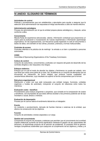 Contraloría General de la República
Normas de Control Interno
35
IV.ANEXO: GLOSARIO DE TÉRMINOS
Actividades de control
Políticas y procedimientos que son establecidos y ejecutados para ayudar a asegurar que la
selección de la administración de respuestas al riesgo sea llevados a cabo de manera efectiva.
Administración estratégica
Proceso de administración por el que la entidad prepara planes estratégicos y, después, actúa
conforme a ellos.
Conocimiento
Mezcla fluida de experiencia estructurada, valores, información contextual que proporciona un
marco para la evaluación e incorporación de nuevas experiencias e información (aprendizaje
organizativo). En las organizaciones, con frecuencia queda registrado no solo en documentos o
bases de datos, sino también en las rutinas, procesos, prácticas y normas institucionales.
Controles de acceso
Controles referidos a la práctica de de restringir la entrada a un bien o propiedad a personas
autorizadas.
COSO
Committee of Sponsoring Organizations of the Treadway Commission.
Cultura de control
Conjunto de costumbres, conocimientos y actitudes con respecto del grado de desarrollo de los
controles dirigidos a dar respuesta a los riesgos.
Enfoque sistémico
Enfoque por el cual el modo de abordar los objetos y fenómenos no puede ser aislado, sino
que tiene que verse como parte de un todo. Así, el sistema es un conjunto de elementos que se
encuentran en interacción, de forma integral, que produce nuevas cualidades con
características diferentes, cuyo resultado es superior al de los componentes que lo forman.
Estructura organizacional
Distribución y orden con que está compuesta una entidad (cargos, funciones, unidades
orgánicas y niveles de autoridad), incluyendo el conjunto de relaciones entre todos los
miembros.
Evaluación costo – beneficio
Procedimiento para evaluar programas o proyectos, que consiste en la comparación de costos
y beneficios, con el propósito de que estos últimos excedan a los primeros pudiendo ser de tipo
monetario o social, directo o indirecto.
Evaluación de desempeño
Proceso por el cual se valora el rendimiento laboral de un trabajador.
Evento
Un incidente o acontecimiento, derivado de fuentes internas o externas de la entidad, que
afecta a la consecución de los objetivos.
Función
Conjunto de actividades o tareas asignadas a un cargo.
Gestión del conocimiento
Comprende el conjunto de procesos y sistemas que permiten que el conocimiento de la entidad
(capital intelectual) aumente de forma significativa mediante la gestión de las capacidades del
personal y el aprendizaje producto de la solución de problemas. El propósito final es generar
ventajas competitivas sostenibles que coadyuven al cumplimiento de los objetivos y metas y al
 