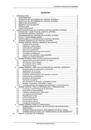 Contraloría General de la República
Normas de Control Interno
Contenido
I. INTRODUCCIÓN.................................................................................................................. 2
1. ANTECEDENTES ............................................................................................................ 2
2. CONCEPTO DE LAS NORMAS DE CONTROL INTERNO ............................................ 4
3. OBJETIVOS DE LAS NORMAS DE CONTROL INTERNO ............................................ 5
4. ÁMBITO DE APLICACIÓN............................................................................................... 5
5. EMISIÓN Y ACTUALIZACIÓN......................................................................................... 5
6. ESTRUCTURA................................................................................................................. 5
7. CARACTERÍSTICAS........................................................................................................ 6
II. MARCO CONCEPTUAL DE LA ESTRUCTURA DE CONTROL INTERNO ....................... 7
1. DEFINICIÓN Y OBJETIVOS DE CONTROL INTERNO.................................................. 7
2. SISTEMA DE CONTROL INTERNO................................................................................ 7
3. ORGANIZACIÓN DEL SISTEMA DE CONTROL INTERNO........................................... 8
4. ROLES Y RESPONSABILIDADES.................................................................................. 9
5. LIMITACIONES A LA EFICACIA DEL CONTROL INTERNO ....................................... 10
III. NORMAS GENERALES DE CONTROL INTERNO ...................................................... 11
1. NORMA GENERAL PARA EL AMBIENTE DE CONTROL ........................................... 11
1.1. Filosofía de la Dirección ....................................................................................... 11
1.2. Integridad y valores éticos.................................................................................... 12
1.3. Administración estratégica ................................................................................... 12
1.4. Estructura organizativa......................................................................................... 13
1.5. Administración de los recursos humanos............................................................. 13
1.6. Competencia profesional...................................................................................... 14
1.7. Asignación de autoridad y responsabilidad.......................................................... 14
1.8. Órgano de Control Institucional............................................................................ 15
2. NORMA GENERAL PARA LA EVALUACIÓN DE RIESGOS........................................ 15
2.1. Planeamiento de la administración de riesgos..................................................... 16
2.2. Identificación de los riesgos ................................................................................. 17
2.3. La valoración de los riesgos................................................................................. 18
2.4. Respuesta al riesgo.............................................................................................. 19
3. NORMA GENERAL PARA LAS ACTIVIDADES DE CONTROL GERENCIAL ............. 19
3.1. Procedimientos de autorización y aprobación...................................................... 20
3.2. Segregación de funciones.................................................................................... 20
3.3. Evaluación costo-beneficio................................................................................... 21
3.4. Controles sobre el acceso a los recursos o archivos........................................... 21
3.5. Verificaciones y conciliaciones............................................................................. 22
3.6. Evaluación del desempeño .................................................................................. 22
3.7. Rendición de cuentas........................................................................................... 22
3.8. Documentación de procesos, actividades y tareas.............................................. 23
3.9. Revisión de procesos, actividades y tareas ......................................................... 23
3.10. Controles para las Tecnologías de la Información y Comunicaciones ................ 24
4. NORMA GENERAL PARA LA INFORMACIÓN Y COMUNICACIÓN............................ 25
4.1. Funciones y características de la información ..................................................... 26
4.2. Información y responsabilidad.............................................................................. 26
4.3. Calidad y suficiencia de la información ................................................................ 26
4.4. Los sistemas de información................................................................................ 27
4.5. Flexibilidad al cambio ........................................................................................... 27
4.6. Archivo institucional.............................................................................................. 28
4.7. Comunicación interna........................................................................................... 28
4.8. Comunicación externa.......................................................................................... 28
4.9. Canales de comunicación .................................................................................... 29
5. NORMA GENERAL PARA LA SUPERVISIÓN.............................................................. 30
5.1. NORMAS BÁSICAS PARA LAS ACTIVIDADES DE PREVENCIÓN Y
MONITOREO........................................................................................................ 30
5.2. NORMAS BÁSICAS PARA EL SEGUIMIENTO DE RESULTADOS................... 32
5.3. NORMAS BÁSICAS PARA LOS COMPROMISOS DE MEJORAMIENTO......... 33
IV. ANEXO: GLOSARIO DE TÉRMINOS............................................................................ 35
 