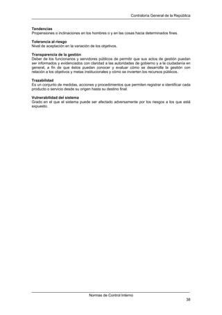 Contraloría General de la República
Normas de Control Interno
38
Tendencias
Propensiones o inclinaciones en los hombres o y en las cosas hacia determinados fines.
Tolerancia al riesgo
Nivel de aceptación en la variación de los objetivos.
Transparencia de la gestión
Deber de los funcionarios y servidores públicos de permitir que sus actos de gestión puedan
ser informados y evidenciados con claridad a las autoridades de gobierno y a la ciudadanía en
general, a fin de que éstos puedan conocer y evaluar cómo se desarrolla la gestión con
relación a los objetivos y metas institucionales y cómo se invierten los recursos públicos.
Trazabilidad
Es un conjunto de medidas, acciones y procedimientos que permiten registrar e identificar cada
producto o servicio desde su origen hasta su destino final.
Vulnerabilidad del sistema
Grado en el que el sistema puede ser afectado adversamente por los riesgos a los que está
expuesto.
 