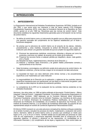 Contraloría General de la República
Normas de Control Interno
2
I. INTRODUCCIÓN
1. ANTECEDENTES
La Organización Internacional de Entidades Fiscalizadoras Superiores- INTOSAI, fundada en el
año 1953, y que reúne entre sus miembros a más de ciento setenta (170) Entidades
Fiscalizadoras Superiores (EFS), entre ellas la Contraloría General de la República de Perú
(CGR), aprobó en el año 1992 las “Directrices para las normas de control interno”. Este
documento establece los siguientes lineamientos generales para la formulación de las normas
de control interno:
• Se define al control interno como un instrumento de gestión que se utiliza para proporcionar
una garantía razonable del cumplimiento de los objetivos establecidos por el titular o
funcionario designado
• Se precisa que la estructura de control interno es el conjunto de los planes, métodos,
procedimientos y otras medidas, incluyendo la actitud del Dirección, que posee una
institución para ofrecer una garantía razonable de que se cumplen los siguientes objetivos:
(i) Promover las operaciones metódicas, económicas, eficientes y eficaces así como los
productos y servicios con calidad, de acuerdo con la misión de la institución
(ii) Preservar los recursos frente a cualquier pérdida por despilfarro, abuso, mala gestión,
error y fraude
(iii) Respetar las leyes, reglamentaciones y directivas de la Dirección, y
(iv) Elaborar y mantener datos financieros y de gestión fiables presentados correcta y
oportunamente en los informes
• Debe formularse y promulgarse una definición amplia de la estructura de control interno, de
los objetivos a alcanzar, y de las normas a seguir en la concepción de tales estructuras
• La necesidad de hacer una clara distinción entre dichas normas y los procedimientos
específicos a ser implantados por cada institución
• La responsabilidad de la Dirección por la aplicación y vigilancia de los controles internos
específicos necesarios para sus operaciones, por ser éstos un instrumento de gestión, para
los cuales se debe disponer de planes de evaluación periódica
• La competencia de la EFS en la evaluación de los controles internos existentes en las
entidades fiscalizadas.
Asimismo, dos años antes, en 1990 se había publicado el documento “Control Interno – Marco
Integrado” (Internal Control – Integrated Framework, Committee of Sponsoring Organizations of
the Treadway Comisión, 1990) elaborado por la Comisión Nacional sobre Información
Financiera Fraudulenta -conocida como la Comisión Treadway. Los miembros de dicho grupo
fueron: (i) el Instituto Americano de Contadores Públicos Certificados, (ii) la Asociación
Americana de Profesores de Contabilidad, (iii) el Instituto de Ejecutivos de Finanzas, (iv) el
Instituto de Auditores Internos, y (v) el Instituto de Contadores Gerenciales. El conjunto de sus
representantes adoptó el nombre de Comité de Organismos Patrocinadores-COSO.
El Informe COSO incorporó en una sola estructura conceptual los distintos enfoques existentes
en el ámbito mundial y actualizó los procesos de diseño, implantación y evaluación del control
interno. Asimismo, define al control interno como un proceso que constituye un medio para
lograr un fin, y no un fin en sí mismo. También señala que es ejecutado por personas en cada
nivel de una organización y proporciona seguridad razonable para la consecución de los
siguientes objetivos: (i) eficacia y eficiencia en las operaciones, (ii) confiabilidad en la
información financiera, y (iii) cumplimiento de las leyes y regulaciones. Este control debe ser
 