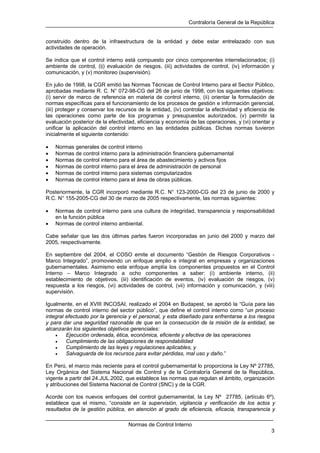 Contraloría General de la República
Normas de Control Interno
3
construido dentro de la infraestructura de la entidad y debe estar entrelazado con sus
actividades de operación.
Se indica que el control interno está compuesto por cinco componentes interrelacionados: (i)
ambiente de control, (ii) evaluación de riesgos, (iii) actividades de control, (iv) información y
comunicación, y (v) monitoreo (supervisión).
En julio de 1998, la CGR emitió las Normas Técnicas de Control Interno para el Sector Público,
aprobadas mediante R. C. N° 072-98-CG del 26 de junio de 1998, con los siguientes objetivos:
(i) servir de marco de referencia en materia de control interno, (ii) orientar la formulación de
normas específicas para el funcionamiento de los procesos de gestión e información gerencial,
(iii) proteger y conservar los recursos de la entidad, (iv) controlar la efectividad y eficiencia de
las operaciones como parte de los programas y presupuestos autorizados, (v) permitir la
evaluación posterior de la efectividad, eficiencia y economía de las operaciones, y (vi) orientar y
unificar la aplicación del control interno en las entidades públicas. Dichas normas tuvieron
inicialmente el siguiente contenido:
• Normas generales de control interno
• Normas de control interno para la administración financiera gubernamental
• Normas de control interno para el área de abastecimiento y activos fijos
• Normas de control interno para el área de administración de personal
• Normas de control interno para sistemas computarizados
• Normas de control interno para el área de obras públicas.
Posteriormente, la CGR incorporó mediante R.C. N° 123-2000-CG del 23 de junio de 2000 y
R.C. N° 155-2005-CG del 30 de marzo de 2005 respectivamente, las normas siguientes:
• Normas de control interno para una cultura de integridad, transparencia y responsabilidad
en la función pública
• Normas de control interno ambiental.
Cabe señalar que las dos últimas partes fueron incorporadas en junio del 2000 y marzo del
2005, respectivamente.
En septiembre del 2004, el COSO emite el documento “Gestión de Riesgos Corporativos -
Marco Integrado”, promoviendo un enfoque amplio e integral en empresas y organizaciones
gubernamentales. Asimismo este enfoque amplía los componentes propuestos en el Control
Interno – Marco Integrado a ocho componentes a saber: (i) ambiente interno, (ii)
establecimiento de objetivos, (iii) identificación de eventos, (iv) evaluación de riesgos, (v)
respuesta a los riesgos, (vi) actividades de control, (vii) información y comunicación, y (viii)
supervisión.
Igualmente, en el XVIII INCOSAI, realizado el 2004 en Budapest, se aprobó la “Guía para las
normas de control interno del sector público”, que define el control interno como “un proceso
integral efectuado por la gerencia y el personal, y esta diseñado para enfrentarse a los riesgos
y para dar una seguridad razonable de que en la consecución de la misión de la entidad, se
alcanzarán los siguientes objetivos gerenciales:
• Ejecución ordenada, ética, económica, eficiente y efectiva de las operaciones
• Cumplimiento de las obligaciones de respondabilidad
• Cumplimiento de las leyes y regulaciones aplicables, y
• Salvaguarda de los recursos para evitar pérdidas, mal uso y daño.”
En Perú, el marco más reciente para el control gubernamental lo proporciona la Ley Nº 27785,
Ley Orgánica del Sistema Nacional de Control y de la Contraloría General de la República,
vigente a partir del 24.JUL.2002, que establece las normas que regulan el ámbito, organización
y atribuciones del Sistema Nacional de Control (SNC) y de la CGR.
Acorde con los nuevos enfoques del control gubernamental, la Ley Nº 27785, (artículo 6º),
establece que el mismo, “consiste en la supervisión, vigilancia y verificación de los actos y
resultados de la gestión pública, en atención al grado de eficiencia, eficacia, transparencia y
 