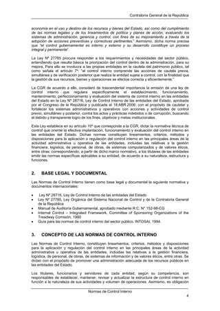 Contraloría General de la República
Normas de Control Interno
4
economía en el uso y destino de los recursos y bienes del Estado, así como del cumplimiento
de las normas legales y de los lineamientos de política y planes de acción, evaluando los
sistemas de administración, gerencia y control, con fines de su mejoramiento a través de la
adopción de acciones preventivas y correctivas pertinentes.” Asimismo, dicha norma precisa
que “el control gubernamental es interno y externo y su desarrollo constituye un proceso
integral y permanente”.
La Ley Nº 27785 procura responder a los requerimientos y necesidades del sector público,
entendiendo que resulta básica la priorización del control dentro de la administración, para su
mejora, Para ello se involucra a las propias entidades en la cautela del patrimonio público, tal
como señala el artículo 7º: “el control interno comprende las acciones de cautela previa,
simultánea y de verificación posterior que realiza la entidad sujeta a control, con la finalidad que
la gestión de sus recursos, bienes y operaciones se efectúe correcta y eficientemente.”
La CGR de acuerdo a ello, consideró de trascendental importancia la emisión de una ley de
control interno que regulara específicamente el establecimiento, funcionamiento,
mantenimiento, perfeccionamiento y evaluación del sistema de control interno en las entidades
del Estado en la Ley Nº 28716, Ley de Control Interno de las entidades del Estado, aprobada
por el Congreso de la República y publicada el 18.ABR.2006; con el propósito de cautelar y
fortalecer los sistemas administrativos y operativos con acciones y actividades de control
previo, simultáneo y posterior, contra los actos y prácticas indebidos o de corrupción, buscando
el debido y transparente logro de los fines, objetivos y metas institucionales.
Esta Ley establece en su artículo 10º que corresponde a la CGR, dictar la normativa técnica de
control que oriente la efectiva implantación, funcionamiento y evaluación del control interno en
las entidades del Estado. Dichas normas constituyen lineamientos, criterios, métodos y
disposiciones para la aplicación o regulación del control interno en las principales áreas de la
actividad administrativa u operativa de las entidades, incluidas las relativas a la gestión
financiera, logística, de personal, de obras, de sistemas computarizados y de valores éticos,
entre otras; correspondiendo, a partir de dicho marco normativo, a los titulares de las entidades
emitir las normas específicas aplicables a su entidad, de acuerdo a su naturaleza, estructura y
funciones.
2. BASE LEGAL Y DOCUMENTAL
Las Normas de Control Interno tienen como base legal y documental la siguiente normativa y
documentos internacionales:
• Ley Nº 28716, Ley de Control Interno de las entidades del Estado
• Ley Nº 27785, Ley Orgánica del Sistema Nacional de Control y de la Contraloría General
de la República
• Manual de Auditoría Gubernamental, aprobado mediante R.C. N° 152-98-CG
• Internal Control – Integrated Framework, Committee of Sponsoring Organizations of the
Treadway Comisión, 1990
• Guía para las normas de control interno del sector público, INTOSAI, 1994.
3. CONCEPTO DE LAS NORMAS DE CONTROL INTERNO
Las Normas de Control Interno, constituyen lineamientos, criterios, métodos y disposiciones
para la aplicación y regulación del control interno en las principales áreas de la actividad
administrativa u operativa de las entidades, incluidas las relativas a la gestión financiera,
logística, de personal, de obras, de sistemas de información y de valores éticos, entre otras. Se
dictan con el propósito de promover una administración adecuada de los recursos públicos en
las entidades del Estado.
Los titulares, funcionarios y servidores de cada entidad, según su competencia, son
responsables de establecer, mantener, revisar y actualizar la estructura de control interno en
función a la naturaleza de sus actividades y volumen de operaciones. Asimismo, es obligación
 