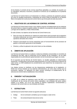 Contraloría General de la República
Normas de Control Interno
5
de los titulares, la emisión de las normas específicas aplicables a su entidad, de acuerdo con
su naturaleza, estructura, funciones y procesos en armonía con lo establecido en el presente
documento.
Las Normas de Control Interno se fundamentan en criterios y prácticas de aceptación general,
así como en aquellos lineamientos y estándares de control. Estas se describen en el capítulo
Marco Conceptual de la estructura de control interno que forma parte de este documento.
4. OBJETIVOS DE LAS NORMAS DE CONTROL INTERNO
Las Normas de Control Interno tienen como objetivo propiciar el fortalecimiento de los sistemas
de control interno y mejorar la gestión pública, en relación a la protección del patrimonio público
y al logro de los objetivos y metas institucionales.
En este contexto, los objetivos de las Normas de Control Interno son:
• Servir de marco de referencia en materia de control interno para la emisión de la respectiva
normativa institucional, así como para la regulación de los procedimientos administrativos y
operativos derivados de la misma
• Orientar la formulación de normas específicas para el funcionamiento de los procesos de
gestión e información gerencial en las entidades
• Orientar y unificar la aplicación del control interno en las entidades.
5. ÁMBITO DE APLICACIÓN
Las Normas de Control Interno se aplican a todas las entidades comprendidas en el ámbito de
competencia del SNC, bajo la supervisión de los titulares de las entidades y de los jefes
responsables de la administración gubernamental o de los funcionarios que hagan sus veces.
En el supuesto que las Normas de Control Interno, no resulten aplicables en determinadas
situaciones, corresponderá mencionarse específicamente en el rubro limitaciones el alcance de
cada norma. La CGR establecerá los procedimientos para determinar las excepciones a que
hubiere lugar.
Las citadas normas no interfieren con las disposiciones establecidas por la legislación, ni
limitan las normas dictadas por los sistemas administrativos, así como otras normas que se
encuentren vigentes. La aplicación de estas normas contribuye al fortalecimiento de la
estructura de control interno establecida en las entidades.
6. EMISIÓN Y ACTUALIZACIÓN
La CGR, en su calidad de organismo rector del SNC, es la competente para la emisión o
modificación de las normas de control interno aplicables a las entidades del sector público
sujetas a su ámbito, con el fin que orienten la efectiva implantación, funcionamiento y
evaluación del control interno en las entidades del Estado.
7. ESTRUCTURA
Las Normas de Control Interno tienen la siguiente estructura:
• Código : Es la numeración correlativa que se le asigna a cada norma
• Título : Es la denominación breve de la norma
 