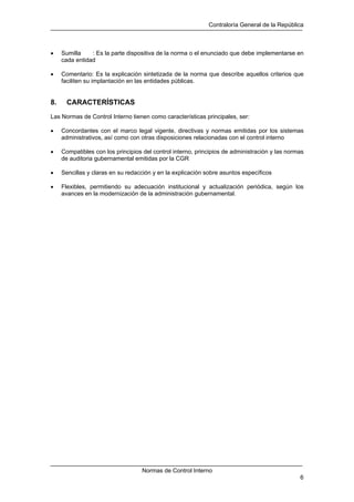 Contraloría General de la República
Normas de Control Interno
6
• Sumilla : Es la parte dispositiva de la norma o el enunciado que debe implementarse en
cada entidad
• Comentario: Es la explicación sintetizada de la norma que describe aquellos criterios que
faciliten su implantación en las entidades públicas.
8. CARACTERÍSTICAS
Las Normas de Control Interno tienen como características principales, ser:
• Concordantes con el marco legal vigente, directivas y normas emitidas por los sistemas
administrativos, así como con otras disposiciones relacionadas con el control interno
• Compatibles con los principios del control interno, principios de administración y las normas
de auditoria gubernamental emitidas por la CGR
• Sencillas y claras en su redacción y en la explicación sobre asuntos específicos
• Flexibles, permitiendo su adecuación institucional y actualización periódica, según los
avances en la modernización de la administración gubernamental.
 