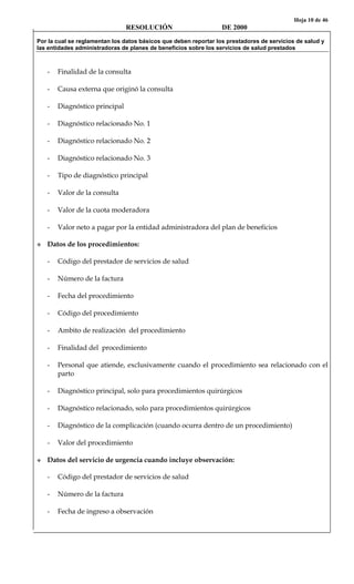 Hoja 10 de 46
RESOLUCIÓN DE 2000
Por la cual se reglamentan los datos básicos que deben reportar los prestadores de servicios de salud y
las entidades administradoras de planes de beneficios sobre los servicios de salud prestados
- Finalidad de la consulta
- Causa externa que originó la consulta
- Diagnóstico principal
- Diagnóstico relacionado No. 1
- Diagnóstico relacionado No. 2
- Diagnóstico relacionado No. 3
- Tipo de diagnóstico principal
- Valor de la consulta
- Valor de la cuota moderadora
- Valor neto a pagar por la entidad administradora del plan de beneficios
Datos de los procedimientos:
- Código del prestador de servicios de salud
- Número de la factura
- Fecha del procedimiento
- Código del procedimiento
- Ambito de realización del procedimiento
- Finalidad del procedimiento
- Personal que atiende, exclusivamente cuando el procedimiento sea relacionado con el
parto
- Diagnóstico principal, solo para procedimientos quirúrgicos
- Diagnóstico relacionado, solo para procedimientos quirúrgicos
- Diagnóstico de la complicación (cuando ocurra dentro de un procedimiento)
- Valor del procedimiento
Datos del servicio de urgencia cuando incluye observación:
- Código del prestador de servicios de salud
- Número de la factura
- Fecha de ingreso a observación
 