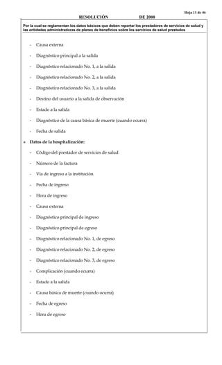 Hoja 11 de 46
RESOLUCIÓN DE 2000
Por la cual se reglamentan los datos básicos que deben reportar los prestadores de servicios de salud y
las entidades administradoras de planes de beneficios sobre los servicios de salud prestados
- Causa externa
- Diagnóstico principal a la salida
- Diagnóstico relacionado No. 1, a la salida
- Diagnóstico relacionado No. 2, a la salida
- Diagnóstico relacionado No. 3, a la salida
- Destino del usuario a la salida de observación
- Estado a la salida
- Diagnóstico de la causa básica de muerte (cuando ocurra)
- Fecha de salida
Datos de la hospitalización:
- Código del prestador de servicios de salud
- Número de la factura
- Vía de ingreso a la institución
- Fecha de ingreso
- Hora de ingreso
- Causa externa
- Diagnóstico principal de ingreso
- Diagnóstico principal de egreso
- Diagnóstico relacionado No. 1, de egreso
- Diagnóstico relacionado No. 2, de egreso
- Diagnóstico relacionado No. 3, de egreso
- Complicación (cuando ocurra)
- Estado a la salida
- Causa básica de muerte (cuando ocurra)
- Fecha de egreso
- Hora de egreso
 