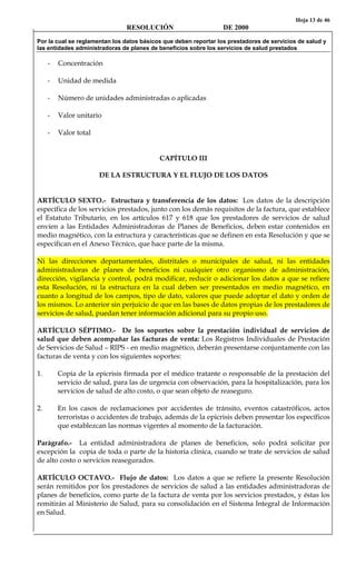 Hoja 13 de 46
RESOLUCIÓN DE 2000
Por la cual se reglamentan los datos básicos que deben reportar los prestadores de servicios de salud y
las entidades administradoras de planes de beneficios sobre los servicios de salud prestados
- Concentración
- Unidad de medida
- Número de unidades administradas o aplicadas
- Valor unitario
- Valor total
CAPÍTULO III
DE LA ESTRUCTURA Y EL FLUJO DE LOS DATOS
ARTÍCULO SEXTO.- Estructura y transferencia de los datos: Los datos de la descripción
específica de los servicios prestados, junto con los demás requisitos de la factura, que establece
el Estatuto Tributario, en los artículos 617 y 618 que los prestadores de servicios de salud
envíen a las Entidades Administradoras de Planes de Beneficios, deben estar contenidos en
medio magnético, con la estructura y características que se definen en esta Resolución y que se
especifican en el Anexo Técnico, que hace parte de la misma.
Ni las direcciones departamentales, distritales o municipales de salud, ni las entidades
administradoras de planes de beneficios ni cualquier otro organismo de administración,
dirección, vigilancia y control, podrá modificar, reducir o adicionar los datos a que se refiere
esta Resolución, ni la estructura en la cual deben ser presentados en medio magnético, en
cuanto a longitud de los campos, tipo de dato, valores que puede adoptar el dato y orden de
los mismos. Lo anterior sin perjuicio de que en las bases de datos propias de los prestadores de
servicios de salud, puedan tener información adicional para su propio uso.
ARTÍCULO SÉPTIMO.- De los soportes sobre la prestación individual de servicios de
salud que deben acompañar las facturas de venta: Los Registros Individuales de Prestación
de Servicios de Salud – RIPS - en medio magnético, deberán presentarse conjuntamente con las
facturas de venta y con los siguientes soportes:
1. Copia de la epicrisis firmada por el médico tratante o responsable de la prestación del
servicio de salud, para las de urgencia con observación, para la hospitalización, para los
servicios de salud de alto costo, o que sean objeto de reaseguro.
2. En los casos de reclamaciones por accidentes de tránsito, eventos catastróficos, actos
terroristas o accidentes de trabajo, además de la epicrisis deben presentar los específicos
que establezcan las normas vigentes al momento de la facturación.
Parágrafo.- La entidad administradora de planes de beneficios, solo podrá solicitar por
excepción la copia de toda o parte de la historia clínica, cuando se trate de servicios de salud
de alto costo o servicios reasegurados.
ARTÍCULO OCTAVO.- Flujo de datos: Los datos a que se refiere la presente Resolución
serán remitidos por los prestadores de servicios de salud a las entidades administradoras de
planes de beneficios, como parte de la factura de venta por los servicios prestados, y éstas los
remitirán al Ministerio de Salud, para su consolidación en el Sistema Integral de Información
en Salud.
 