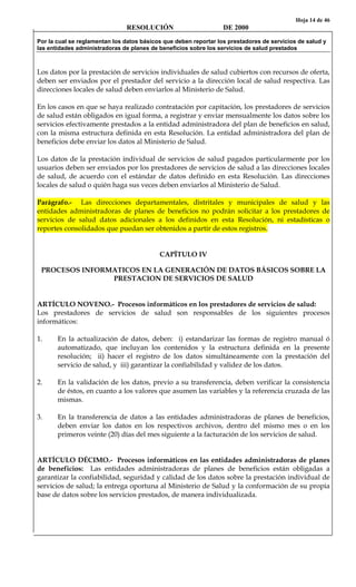 Hoja 14 de 46
RESOLUCIÓN DE 2000
Por la cual se reglamentan los datos básicos que deben reportar los prestadores de servicios de salud y
las entidades administradoras de planes de beneficios sobre los servicios de salud prestados
Los datos por la prestación de servicios individuales de salud cubiertos con recursos de oferta,
deben ser enviados por el prestador del servicio a la dirección local de salud respectiva. Las
direcciones locales de salud deben enviarlos al Ministerio de Salud.
En los casos en que se haya realizado contratación por capitación, los prestadores de servicios
de salud están obligados en igual forma, a registrar y enviar mensualmente los datos sobre los
servicios efectivamente prestados a la entidad administradora del plan de beneficios en salud,
con la misma estructura definida en esta Resolución. La entidad administradora del plan de
beneficios debe enviar los datos al Ministerio de Salud.
Los datos de la prestación individual de servicios de salud pagados particularmente por los
usuarios deben ser enviados por los prestadores de servicios de salud a las direcciones locales
de salud, de acuerdo con el estándar de datos definido en esta Resolución. Las direcciones
locales de salud o quién haga sus veces deben enviarlos al Ministerio de Salud.
Parágrafo.- Las direcciones departamentales, distritales y municipales de salud y las
entidades administradoras de planes de beneficios no podrán solicitar a los prestadores de
servicios de salud datos adicionales a los definidos en esta Resolución, ni estadísticas o
reportes consolidados que puedan ser obtenidos a partir de estos registros.
CAPÏTULO IV
PROCESOS INFORMATICOS EN LA GENERACIÓN DE DATOS BÁSICOS SOBRE LA
PRESTACION DE SERVICIOS DE SALUD
ARTÍCULO NOVENO.- Procesos informáticos en los prestadores de servicios de salud:
Los prestadores de servicios de salud son responsables de los siguientes procesos
informáticos:
1. En la actualización de datos, deben: i) estandarizar las formas de registro manual ó
automatizado, que incluyan los contenidos y la estructura definida en la presente
resolución; ii) hacer el registro de los datos simultáneamente con la prestación del
servicio de salud, y iii) garantizar la confiabilidad y validez de los datos.
2. En la validación de los datos, previo a su transferencia, deben verificar la consistencia
de éstos, en cuanto a los valores que asumen las variables y la referencia cruzada de las
mismas.
3. En la transferencia de datos a las entidades administradoras de planes de beneficios,
deben enviar los datos en los respectivos archivos, dentro del mismo mes o en los
primeros veinte (20) días del mes siguiente a la facturación de los servicios de salud.
ARTÍCULO DÉCIMO.- Procesos informáticos en las entidades administradoras de planes
de beneficios: Las entidades administradoras de planes de beneficios están obligadas a
garantizar la confiabilidad, seguridad y calidad de los datos sobre la prestación individual de
servicios de salud; la entrega oportuna al Ministerio de Salud y la conformación de su propia
base de datos sobre los servicios prestados, de manera individualizada.
 