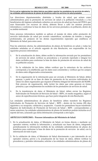 Hoja 15 de 46
RESOLUCIÓN DE 2000
Por la cual se reglamentan los datos básicos que deben reportar los prestadores de servicios de salud y
las entidades administradoras de planes de beneficios sobre los servicios de salud prestados
Las direcciones departamentales, distritales y locales de salud, que actúen como
administradoras para la prestación de servicios de salud a la población vinculada y a los
beneficiarios del régimen subsidiado cubiertos con servicios de salud por fuera del POS-S, que
sean financiados con recursos de oferta, deberán llevar a cabo los mismos procesos
informáticos y conformar la base de datos de los servicios prestados a la población, dentro de
su ámbito territorial.
Estos procesos informáticos también se aplican al manejo de datos sobre prestación de
servicios individuales de salud por eventos catastróficos, accidentes de tránsito y riesgos
profesionales, sin perjuicio de los demás requerimientos especiales que establezca el
Ministerio de Salud, para estos casos.
Para los anteriores efectos, las administradoras de planes de beneficios en salud, y todas las
entidades señaladas en el artículo segundo de esta Resolución, son responsables de los
siguientes procesos informáticos:
1. En la actualización de datos, deben recibir la información enviada por los prestadores
de servicios de salud, verificar su procedencia y el período reportado e integrar los
datos recibidos para conformar la base de datos de prestación de servicios de salud de
su población usuaria.
2. En la validación de los datos, deben verificar que la estructura de los archivos
corresponda a la establecida; que los datos sean consistentes y verificar que los campos
de datos estén diligenciados correctamente.
3. En la organización de la información para ser enviada al Ministerio de Salud, deben
generar, a partir de su base de datos de prestación de los servicios individuales de
salud, los datos organizados que requiere el Sistema Integral de Información del SGSSS.
Este proceso de organización, debe incluir los datos que estas generan en forma
primaria y que complementan los recibidos de los prestadores de servicios de salud.
4. En la transferencia de datos al Ministerio de Salud, deben enviar los Registros
Individuales de Prestación de Servicios de Salud – RIPS-, en medio magnético, según el
anexo de especificaciones técnicas, que hace parte integrante de esta Resolución.
Las entidades administradoras de planes de beneficios deben transferir los Registros
Individuales de Prestación de Servicios de Salud – RIPS - dentro de los treinta (30) días
siguientes a su recepción, validación y aceptación. Cuando los prestadores hayan transferido
Registros de Individuales de Prestación de Servicios de Salud – RIPS - correspondientes a
meses anteriores, las entidades administradoras de planes de beneficios podrán incluirlas en el
reporte del mes, aclarando que dicha información corresponde a otro lapso.
ARTÍCULO UNDÉCIMO.- Procesos informáticos del Ministerio de Salud:
1. En la actualización de datos, el Ministerio de Salud, en forma directa o mediante un
operador externo, recibirá la información y actualizará sus bases de datos, integrando
periódicamente la información recibida de las entidades administradoras de planes de
beneficios para conformar la base de datos de la prestación de servicios de salud, con la
información de todo el país.
2. En la validación de datos, el Ministerio de Salud directamente o por intermedio de un
operador externo, previo a la actualización de las bases de datos, deberá verificar la
procedencia y períodos informados; solicitar a las entidades administradoras de planes de
 