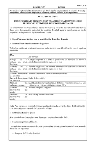 Hoja 17 de 46
RESOLUCIÓN DE 2000
Por la cual se reglamentan los datos básicos que deben reportar los prestadores de servicios de salud y
las entidades administradoras de planes de beneficios sobre los servicios de salud prestados
ANEXO TECNICO No. 1
ESPECIFICACIONES TECNICAS PARA TRANSFERENCIA DE DATOS SOBRE
PRESTACION INDIVIDUAL DE SERVICIOS DE SALUD
De conformidad con lo establecido en ésta resolución y con el fin de unificar la estructura de
datos sobre la prestación individual de servicios de salud, para la transferencia en medio
magnético, se imparten las siguientes instrucciones:
1. Especificaciones técnicas para la identificación de medios de envío.
Identificación externa del medio magnético
Todos los medios de envío externamente deberán tener una identificación con el siguiente
contenido:
Dato
Descripción
Código de la
entidad que envía
los datos
Código asignado a la entidad prestadora de servicios de salud o
entidad administradora, según sea el caso
Nombre de la
entidad que envía
los datos
Nombre asignado a la entidad prestadora de servicios de salud o
entidad administradora, según sea el caso
Número de remisión
de los datos
Número consecutivo de cada remisión en el año
Fecha de la remisión
de los datos
Fecha de la remisión
Número del
volumen enviado
Identificar el número del volumen de tantos volúmenes enviados. Los
volúmenes se refieren a diskettes, cintas, CD´s.
Nombre del
responsable del
envío
Nombre completo y legible
Teléfono del
responsable del
envío
Indicativo y número telefónico
Nota: Para envíos por correo electrónico igualmente se debe enviar los datos de identificación
externa como primer mensaje del correo electrónico.
Estándar del archivo plano
Se aceptarán los archivos planos de datos que cumplan el estándar TXT.
Medios magnéticos utilizados
Los medios de almacenamiento de datos que se deben utilizar para el envío de los archivos de
datos son los siguientes:
− Disquete de 3.5”, alta densidad
 