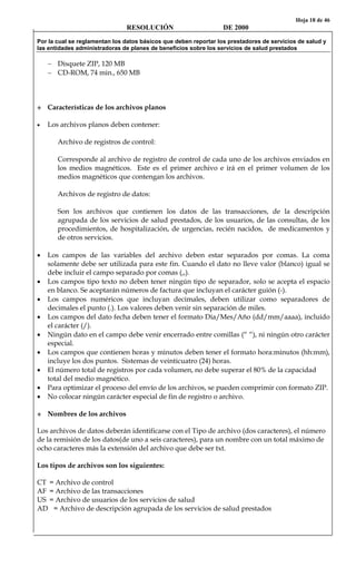 Hoja 18 de 46
RESOLUCIÓN DE 2000
Por la cual se reglamentan los datos básicos que deben reportar los prestadores de servicios de salud y
las entidades administradoras de planes de beneficios sobre los servicios de salud prestados
− Disquete ZIP, 120 MB
− CD-ROM, 74 min., 650 MB
Características de los archivos planos
• Los archivos planos deben contener:
Archivo de registros de control:
Corresponde al archivo de registro de control de cada uno de los archivos enviados en
los medios magnéticos. Este es el primer archivo e irá en el primer volumen de los
medios magnéticos que contengan los archivos.
Archivos de registro de datos:
Son los archivos que contienen los datos de las transacciones, de la descripción
agrupada de los servicios de salud prestados, de los usuarios, de las consultas, de los
procedimientos, de hospitalización, de urgencias, recién nacidos, de medicamentos y
de otros servicios.
• Los campos de las variables del archivo deben estar separados por comas. La coma
solamente debe ser utilizada para este fin. Cuando el dato no lleve valor (blanco) igual se
debe incluir el campo separado por comas (,,).
• Los campos tipo texto no deben tener ningún tipo de separador, solo se acepta el espacio
en blanco. Se aceptarán números de factura que incluyan el carácter guión (-).
• Los campos numéricos que incluyan decimales, deben utilizar como separadores de
decimales el punto (.). Los valores deben venir sin separación de miles.
• Los campos del dato fecha deben tener el formato Día/Mes/Año (dd/mm/aaaa), incluido
el carácter (/).
• Ningún dato en el campo debe venir encerrado entre comillas (“ “), ni ningún otro carácter
especial.
• Los campos que contienen horas y minutos deben tener el formato hora:minutos (hh:mm),
incluye los dos puntos. Sistemas de veinticuatro (24) horas.
• El número total de registros por cada volumen, no debe superar el 80% de la capacidad
total del medio magnético.
• Para optimizar el proceso del envío de los archivos, se pueden comprimir con formato ZIP.
• No colocar ningún carácter especial de fin de registro o archivo.
Nombres de los archivos
Los archivos de datos deberán identificarse con el Tipo de archivo (dos caracteres), el número
de la remisión de los datos(de uno a seis caracteres), para un nombre con un total máximo de
ocho caracteres más la extensión del archivo que debe ser txt.
Los tipos de archivos son los siguientes:
CT = Archivo de control
AF = Archivo de las transacciones
US = Archivo de usuarios de los servicios de salud
AD = Archivo de descripción agrupada de los servicios de salud prestados
 