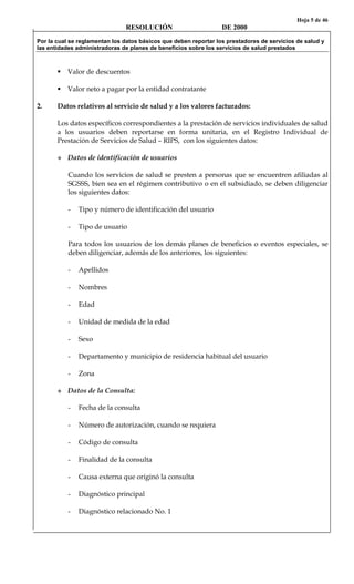 Hoja 5 de 46
RESOLUCIÓN DE 2000
Por la cual se reglamentan los datos básicos que deben reportar los prestadores de servicios de salud y
las entidades administradoras de planes de beneficios sobre los servicios de salud prestados
Valor de descuentos
Valor neto a pagar por la entidad contratante
2. Datos relativos al servicio de salud y a los valores facturados:
Los datos específicos correspondientes a la prestación de servicios individuales de salud
a los usuarios deben reportarse en forma unitaria, en el Registro Individual de
Prestación de Servicios de Salud – RIPS, con los siguientes datos:
Datos de identificación de usuarios
Cuando los servicios de salud se presten a personas que se encuentren afiliadas al
SGSSS, bien sea en el régimen contributivo o en el subsidiado, se deben diligenciar
los siguientes datos:
- Tipo y número de identificación del usuario
- Tipo de usuario
Para todos los usuarios de los demás planes de beneficios o eventos especiales, se
deben diligenciar, además de los anteriores, los siguientes:
- Apellidos
- Nombres
- Edad
- Unidad de medida de la edad
- Sexo
- Departamento y municipio de residencia habitual del usuario
- Zona
Datos de la Consulta:
- Fecha de la consulta
- Número de autorización, cuando se requiera
- Código de consulta
- Finalidad de la consulta
- Causa externa que originó la consulta
- Diagnóstico principal
- Diagnóstico relacionado No. 1
 