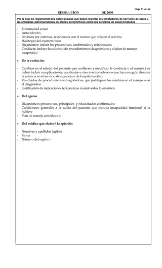 Hoja 51 de 46
RESOLUCIÓN DE 2000
Por la cual se reglamentan los datos básicos que deben reportar los prestadores de servicios de salud y
las entidades administradoras de planes de beneficios sobre los servicios de salud prestados
- Enfermedad actual
- Antecedentes
- Revisión por sistemas, relacionada con el motivo que originó el servicio
- Hallazgos del examen físico
- Diagnóstico: incluir los presuntivos, confirmados y relacionados
- Conducta: incluye la solicitud de procedimientos diagnósticos y el plan de manejo
terapéutico
De la evolución
- Cambios en el estado del paciente que conlleven a modificar la conducta o el manejo ( se
deben incluir complicaciones, accidentes u otro eventos adversos que haya surgido durante
la estancia en el servicio de urgencia o de hospitalización)
- Resultados de procedimientos diagnósticos, que justifiquen los cambios en el manejo o en
el diagnóstico
- Justificación de indicaciones terapéuticas cuando éstas lo ameriten
Del egreso
- Diagnósticos presuntivos, principales y relacionados confirmados
- Condiciones generales a la salida del paciente que incluya incapacidad funcional si la
hubiere
- Plan de manejo ambulatorio
Del médico que elaboró la epicrisis
- Nombres y apellidos legibles
- Firma
- Número del registro
 