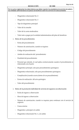 Hoja 6 de 46
RESOLUCIÓN DE 2000
Por la cual se reglamentan los datos básicos que deben reportar los prestadores de servicios de salud y
las entidades administradoras de planes de beneficios sobre los servicios de salud prestados
- Diagnóstico relacionado No. 2
- Diagnóstico relacionado No. 3
- Tipo de diagnóstico principal
- Valor de la consulta
- Valor de la cuota moderadora
- Valor neto a pagar por la entidad administradora del plan de beneficios
Datos de los procedimientos
- Fecha del procedimiento
- Número de autorización, cuando se requiera
- Código del procedimiento
- Ambito de realización del procedimiento
- Finalidad del procedimiento
- Personal que atiende, el cual aplica exclusivamente cuando el procedimiento es
relacionado con el parto
- Diagnóstico principal, solo para procedimientos quirúrgicos
- Diagnóstico relacionado, solo para procedimientos quirúrgicos
- Complicación (cuando ocurra dentro de un procedimiento)
- Forma de realización del acto quirúrgico
- Valor del procedimiento
Datos de la prestación individual de servicios de urgencia con observación
- Fecha de ingreso a observación
- Hora de ingreso a observación
- Número de autorización, cuando se requiera para continuar con el servicio de
urgencia
- Causa externa
- Diagnóstico principal a la salida
- Diagnóstico relacionado No. 1, a la salida
 