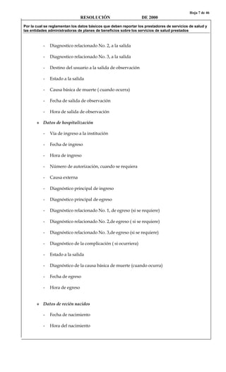 Hoja 7 de 46
RESOLUCIÓN DE 2000
Por la cual se reglamentan los datos básicos que deben reportar los prestadores de servicios de salud y
las entidades administradoras de planes de beneficios sobre los servicios de salud prestados
- Diagnostico relacionado No. 2, a la salida
- Diagnostico relacionado No. 3, a la salida
- Destino del usuario a la salida de observación
- Estado a la salida
- Causa básica de muerte ( cuando ocurra)
- Fecha de salida de observación
- Hora de salida de observación
Datos de hospitalización
- Vía de ingreso a la institución
- Fecha de ingreso
- Hora de ingreso
- Número de autorización, cuando se requiera
- Causa externa
- Diagnóstico principal de ingreso
- Diagnóstico principal de egreso
- Diagnóstico relacionado No. 1, de egreso (si se requiere)
- Diagnóstico relacionado No. 2,de egreso ( si se requiere)
- Diagnóstico relacionado No. 3,de egreso (si se requiere)
- Diagnóstico de la complicación ( si ocurriera)
- Estado a la salida
- Diagnóstico de la causa básica de muerte (cuando ocurra)
- Fecha de egreso
- Hora de egreso
Datos de recién nacidos
- Fecha de nacimiento
- Hora del nacimiento
 