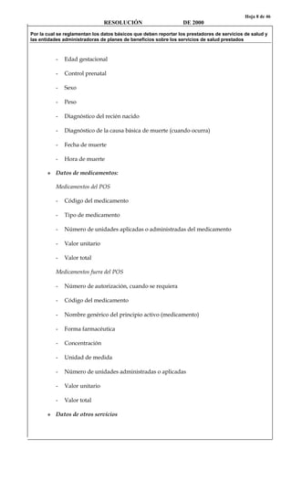 Hoja 8 de 46
RESOLUCIÓN DE 2000
Por la cual se reglamentan los datos básicos que deben reportar los prestadores de servicios de salud y
las entidades administradoras de planes de beneficios sobre los servicios de salud prestados
- Edad gestacional
- Control prenatal
- Sexo
- Peso
- Diagnóstico del recién nacido
- Diagnóstico de la causa básica de muerte (cuando ocurra)
- Fecha de muerte
- Hora de muerte
Datos de medicamentos:
Medicamentos del POS
- Código del medicamento
- Tipo de medicamento
- Número de unidades aplicadas o administradas del medicamento
- Valor unitario
- Valor total
Medicamentos fuera del POS
- Número de autorización, cuando se requiera
- Código del medicamento
- Nombre genérico del principio activo (medicamento)
- Forma farmacéutica
- Concentración
- Unidad de medida
- Número de unidades administradas o aplicadas
- Valor unitario
- Valor total
Datos de otros servicios
 