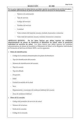 Hoja 9 de 46
RESOLUCIÓN DE 2000
Por la cual se reglamentan los datos básicos que deben reportar los prestadores de servicios de salud y
las entidades administradoras de planes de beneficios sobre los servicios de salud prestados
- Número de autorización
- Tipo de servicio
- Código del servicio
- Nombre del servicio
- Cantidad
- Valor unitario del material, insumo, traslado, honorarios o estancias
- Valor total del material, insumo, traslado, honorarios o estancias
ARTÍCULO QUINTO.- De los datos básicos que deben reportar las entidades
administradoras de planes de beneficios al Ministerio de Salud, sobre la prestación
individual de servicios de salud: Los datos básicos que deben reportar las entidades
administradoras de planes de beneficios al Ministerio de Salud, en los Registros Individuales
de Prestación de Servicios de Salud -RIPS-, son los siguientes:
Datos de identificación:
- Código de la entidad administradora de planes de beneficios
- Tipo de identificación del usuario
- Número de identificación del usuario
- Tipo de usuario
- Tipo de afiliado
- Ocupación
- Edad
- Unidad de medida de la edad
- Sexo
- Departamento y municipio de residencia habitual del usuario
- Zona de residencia habitual
Datos de la consulta:
- Código del prestador de servicios de salud
- Número de la factura
- Fecha de la consulta
- Código de la consulta
 