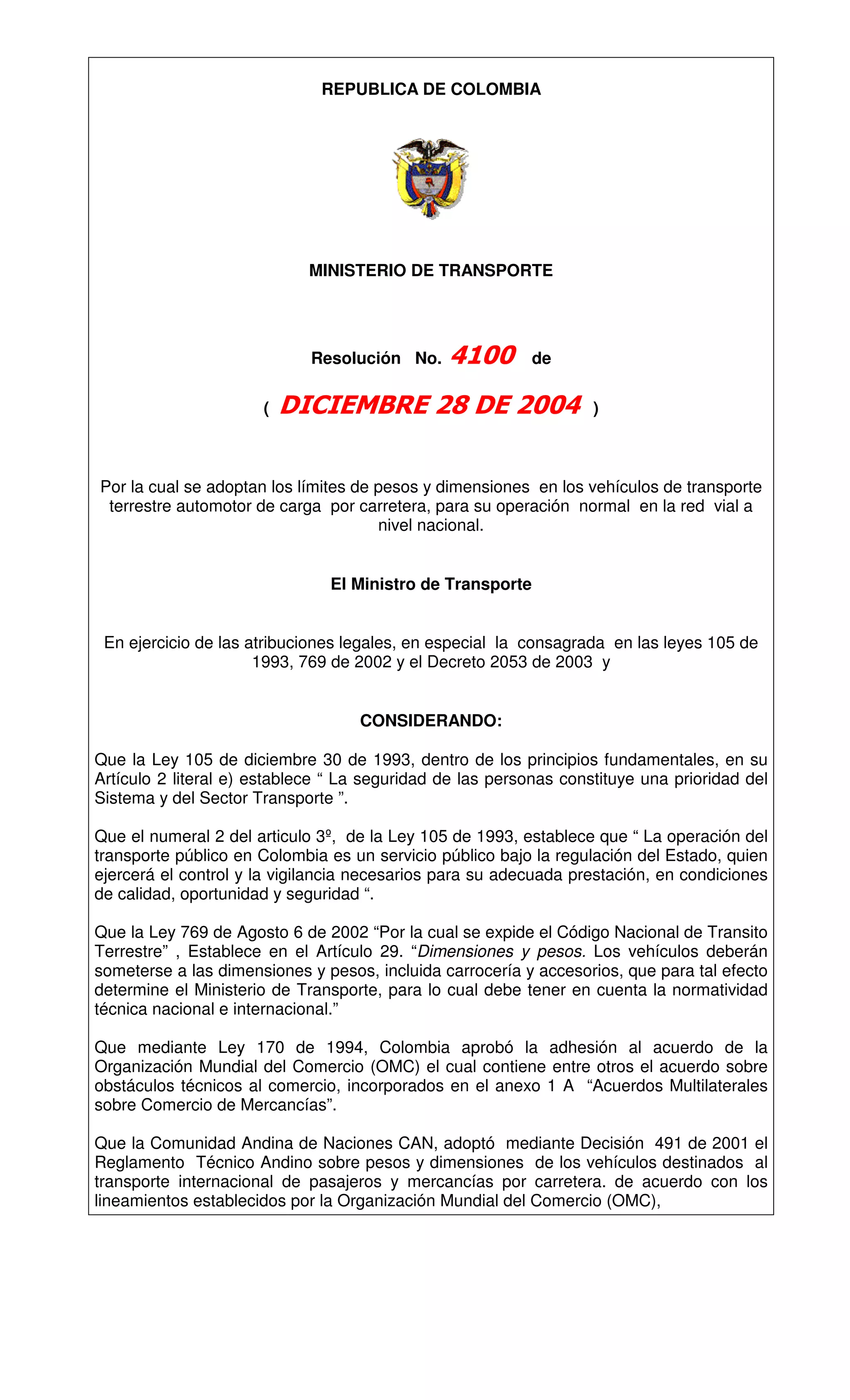 REPUBLICA DE COLOMBIA




                            MINISTERIO DE TRANSPORTE




                             Resolución No.                de

                      (                                            )



Por la cual se adoptan los límites de pesos y dimensiones en los vehículos de transporte
 terrestre automotor de carga por carretera, para su operación normal en la red vial a
                                      nivel nacional.


                               El Ministro de Transporte


 En ejercicio de las atribuciones legales, en especial la consagrada en las leyes 105 de
                      1993, 769 de 2002 y el Decreto 2053 de 2003 y


                                   CONSIDERANDO:

Que la Ley 105 de diciembre 30 de 1993, dentro de los principios fundamentales, en su
Artículo 2 literal e) establece “ La seguridad de las personas constituye una prioridad del
Sistema y del Sector Transporte ”.

Que el numeral 2 del articulo 3º, de la Ley 105 de 1993, establece que “ La operación del
transporte público en Colombia es un servicio público bajo la regulación del Estado, quien
ejercerá el control y la vigilancia necesarios para su adecuada prestación, en condiciones
de calidad, oportunidad y seguridad “.

Que la Ley 769 de Agosto 6 de 2002 “Por la cual se expide el Código Nacional de Transito
Terrestre” , Establece en el Artículo 29. “Dimensiones y pesos. Los vehículos deberán
someterse a las dimensiones y pesos, incluida carrocería y accesorios, que para tal efecto
determine el Ministerio de Transporte, para lo cual debe tener en cuenta la normatividad
técnica nacional e internacional.”

Que mediante Ley 170 de 1994, Colombia aprobó la adhesión al acuerdo de la
Organización Mundial del Comercio (OMC) el cual contiene entre otros el acuerdo sobre
obstáculos técnicos al comercio, incorporados en el anexo 1 A “Acuerdos Multilaterales
sobre Comercio de Mercancías”.

Que la Comunidad Andina de Naciones CAN, adoptó mediante Decisión 491 de 2001 el
Reglamento Técnico Andino sobre pesos y dimensiones de los vehículos destinados al
transporte internacional de pasajeros y mercancías por carretera. de acuerdo con los
lineamientos establecidos por la Organización Mundial del Comercio (OMC),
 