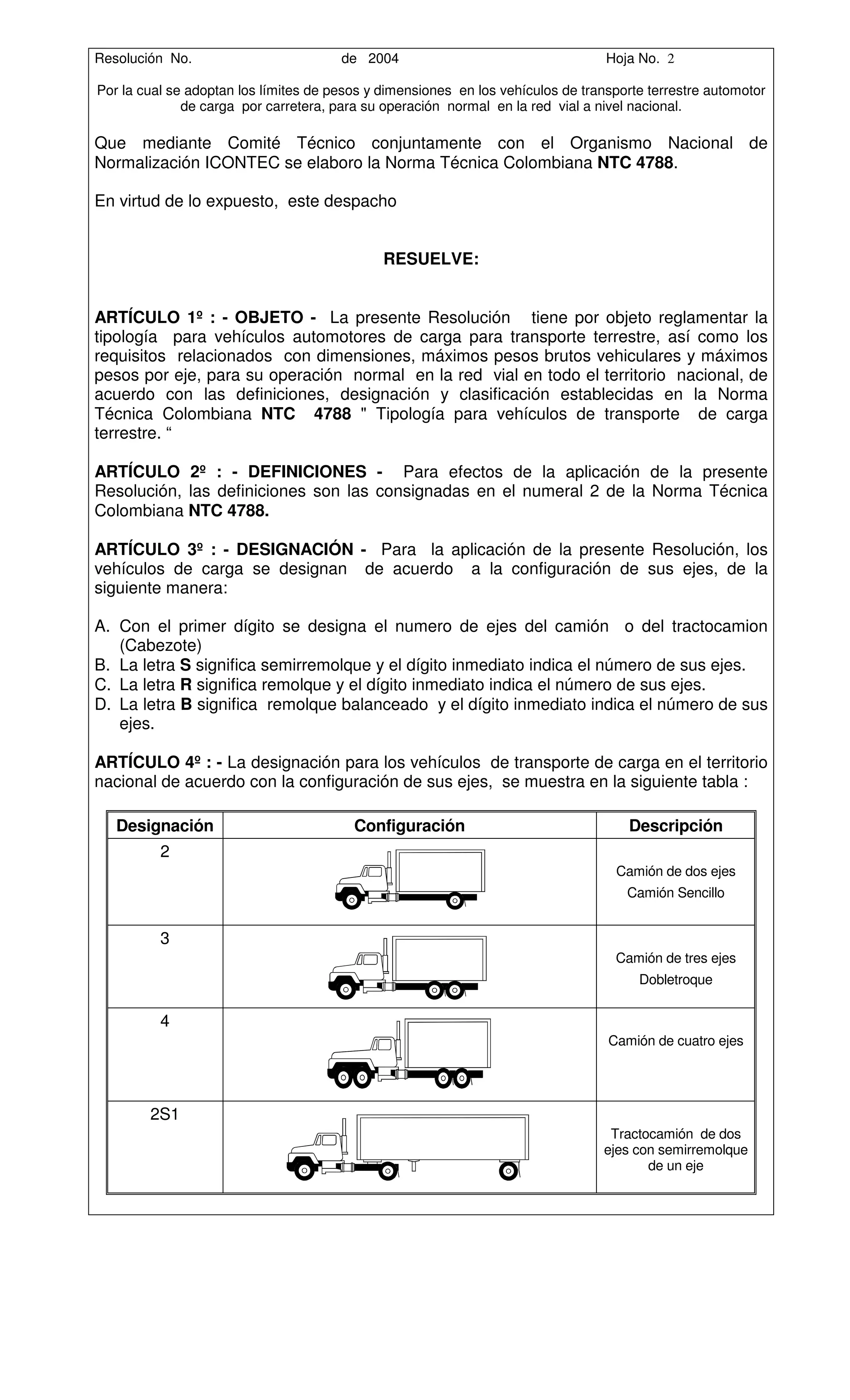 Resolución No.                         de 2004                                    Hoja No. 2

Por la cual se adoptan los límites de pesos y dimensiones en los vehículos de transporte terrestre automotor
              de carga por carretera, para su operación normal en la red vial a nivel nacional.

Que mediante Comité Técnico conjuntamente con el Organismo Nacional de
Normalización ICONTEC se elaboro la Norma Técnica Colombiana NTC 4788.

En virtud de lo expuesto, este despacho


                                              RESUELVE:


ARTÍCULO 1º : - OBJETO - La presente Resolución tiene por objeto reglamentar la
tipología para vehículos automotores de carga para transporte terrestre, así como los
requisitos relacionados con dimensiones, máximos pesos brutos vehiculares y máximos
pesos por eje, para su operación normal en la red vial en todo el territorio nacional, de
acuerdo con las definiciones, designación y clasificación establecidas en la Norma
Técnica Colombiana NTC 4788 " Tipología para vehículos de transporte de carga
terrestre. “

ARTÍCULO 2º : - DEFINICIONES - Para efectos de la aplicación de la presente
Resolución, las definiciones son las consignadas en el numeral 2 de la Norma Técnica
Colombiana NTC 4788.

ARTÍCULO 3º : - DESIGNACIÓN - Para la aplicación de la presente Resolución, los
vehículos de carga se designan de acuerdo a la configuración de sus ejes, de la
siguiente manera:

A. Con el primer dígito se designa el numero de ejes del camión o del tractocamion
   (Cabezote)
B. La letra S significa semirremolque y el dígito inmediato indica el número de sus ejes.
C. La letra R significa remolque y el dígito inmediato indica el número de sus ejes.
D. La letra B significa remolque balanceado y el dígito inmediato indica el número de sus
   ejes.

ARTÍCULO 4º : - La designación para los vehículos de transporte de carga en el territorio
nacional de acuerdo con la configuración de sus ejes, se muestra en la siguiente tabla :

   Designación                           Configuración                               Descripción
          2
                                                                                   Camión de dos ejes
                                                                                     Camión Sencillo


          3
                                                                                   Camión de tres ejes
                                                                                       Dobletroque


          4
                                                                                  Camión de cuatro ejes




        2S1
                                                                                  Tractocamión de dos
                                                                                 ejes con semirremolque
                                                                                        de un eje
 