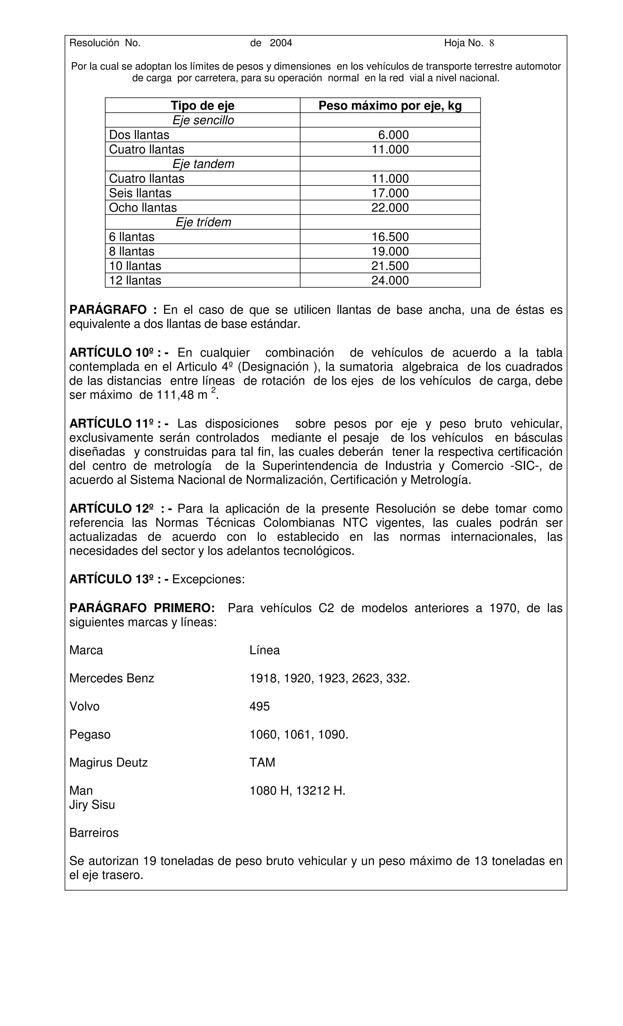 Resolución No.                         de 2004                                    Hoja No. 8

Por la cual se adoptan los límites de pesos y dimensiones en los vehículos de transporte terrestre automotor
              de carga por carretera, para su operación normal en la red vial a nivel nacional.

                     Tipo de eje                      Peso máximo por eje, kg
                     Eje sencillo
        Dos llantas                                                6.000
        Cuatro llantas                                            11.000
                     Eje tandem
        Cuatro llantas                                            11.000
        Seis llantas                                              17.000
        Ocho llantas                                              22.000
                     Eje trídem
        6 llantas                                                 16.500
        8 llantas                                                 19.000
        10 llantas                                                21.500
        12 llantas                                                24.000

PARÁGRAFO : En el caso de que se utilicen llantas de base ancha, una de éstas es
equivalente a dos llantas de base estándar.

ARTÍCULO 10º : - En cualquier combinación de vehículos de acuerdo a la tabla
contemplada en el Articulo 4º (Designación ), la sumatoria algebraica de los cuadrados
de las distancias entre líneas de rotación de los ejes de los vehículos de carga, debe
ser máximo de 111,48 m 2.

ARTÍCULO 11º : - Las disposiciones sobre pesos por eje y peso bruto vehicular,
exclusivamente serán controlados mediante el pesaje de los vehículos en básculas
diseñadas y construidas para tal fin, las cuales deberán tener la respectiva certificación
del centro de metrología de la Superintendencia de Industria y Comercio -SIC-, de
acuerdo al Sistema Nacional de Normalización, Certificación y Metrología.

ARTÍCULO 12º : - Para la aplicación de la presente Resolución se debe tomar como
referencia las Normas Técnicas Colombianas NTC vigentes, las cuales podrán ser
actualizadas de acuerdo con lo establecido en las normas internacionales, las
necesidades del sector y los adelantos tecnológicos.

ARTÍCULO 13º : - Excepciones:

PARÁGRAFO PRIMERO: Para vehículos C2 de modelos anteriores a 1970, de las
siguientes marcas y líneas:

Marca                                  Línea

Mercedes Benz                          1918, 1920, 1923, 2623, 332.

Volvo                                  495

Pegaso                                 1060, 1061, 1090.

Magirus Deutz                          TAM

Man                                    1080 H, 13212 H.
Jiry Sisu

Barreiros

Se autorizan 19 toneladas de peso bruto vehicular y un peso máximo de 13 toneladas en
el eje trasero.
 