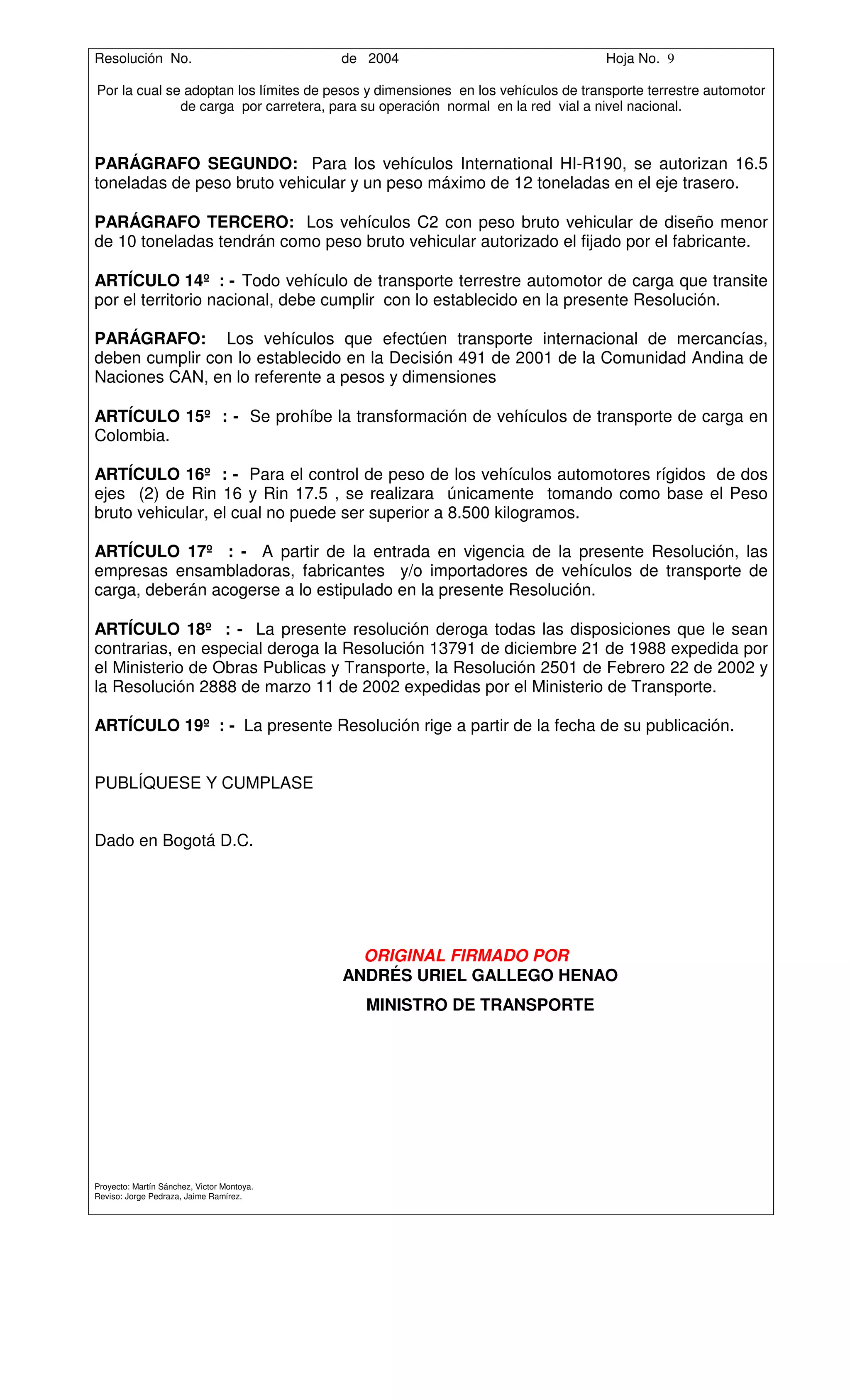 Resolución No.                              de 2004                               Hoja No. 9

Por la cual se adoptan los límites de pesos y dimensiones en los vehículos de transporte terrestre automotor
              de carga por carretera, para su operación normal en la red vial a nivel nacional.



PARÁGRAFO SEGUNDO: Para los vehículos International HI-R190, se autorizan 16.5
toneladas de peso bruto vehicular y un peso máximo de 12 toneladas en el eje trasero.

PARÁGRAFO TERCERO: Los vehículos C2 con peso bruto vehicular de diseño menor
de 10 toneladas tendrán como peso bruto vehicular autorizado el fijado por el fabricante.

ARTÍCULO 14º : - Todo vehículo de transporte terrestre automotor de carga que transite
por el territorio nacional, debe cumplir con lo establecido en la presente Resolución.

PARÁGRAFO: Los vehículos que efectúen transporte internacional de mercancías,
deben cumplir con lo establecido en la Decisión 491 de 2001 de la Comunidad Andina de
Naciones CAN, en lo referente a pesos y dimensiones

ARTÍCULO 15º : - Se prohíbe la transformación de vehículos de transporte de carga en
Colombia.

ARTÍCULO 16º : - Para el control de peso de los vehículos automotores rígidos de dos
ejes (2) de Rin 16 y Rin 17.5 , se realizara únicamente tomando como base el Peso
bruto vehicular, el cual no puede ser superior a 8.500 kilogramos.

ARTÍCULO 17º : - A partir de la entrada en vigencia de la presente Resolución, las
empresas ensambladoras, fabricantes y/o importadores de vehículos de transporte de
carga, deberán acogerse a lo estipulado en la presente Resolución.

ARTÍCULO 18º : - La presente resolución deroga todas las disposiciones que le sean
contrarias, en especial deroga la Resolución 13791 de diciembre 21 de 1988 expedida por
el Ministerio de Obras Publicas y Transporte, la Resolución 2501 de Febrero 22 de 2002 y
la Resolución 2888 de marzo 11 de 2002 expedidas por el Ministerio de Transporte.

ARTÍCULO 19º : - La presente Resolución rige a partir de la fecha de su publicación.


PUBLÍQUESE Y CUMPLASE


Dado en Bogotá D.C.




                                              ORIGINAL FIRMADO POR
                                            ANDRÉS URIEL GALLEGO HENAO
                                               MINISTRO DE TRANSPORTE




Proyecto: Martín Sánchez, Victor Montoya.
Reviso: Jorge Pedraza, Jaime Ramírez.
 