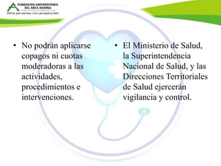 • No podrán aplicarse 
copagos ni cuotas 
moderadoras a las 
actividades, 
procedimientos e 
intervenciones. 
• El Ministerio de Salud, 
la Superintendencia 
Nacional de Salud, y las 
Direcciones Territoriales 
de Salud ejercerán 
vigilancia y control. 
