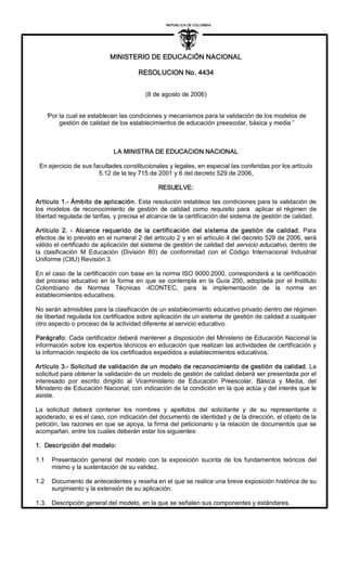 MINISTERIO DE EDUCACIÓN NACIONAL 
RESOLUCION No. 4434 
REPUBLICA DE COLOMBIA 
I 
(8 de agosto de 2006) 
“Por la cual se establecen las condiciones y mecanismos para la validación de los modelos de 
gestión de calidad de los establecimientos de educación preescolar, básica y media” 
LA MINISTRA DE EDUCACION NACIONAL 
En ejercicio de sus facultades constitucionales y legales, en especial las conferidas por los artículo 
5.12 de la ley 715 de 2001 y 6 del decreto 529 de 2006, 
RESUELVE: 
Artículo 1.­ Ámbito de aplicación. Esta resolución establece las condiciones para la validación de 
los  modelos  de  reconocimiento  de  gestión  de  calidad  como  requisito  para    aplicar  el  régimen  de 
libertad regulada de tarifas, y precisa el alcance de la certificación del sistema de gestión de calidad. 
Artículo  2.  ­  Alcance  requerido  de  la  certificación  del  sistema  de  gestión  de  calidad.  Para 
efectos de lo previsto en el numeral 2 del artículo 2 y en el artículo 4 del decreto 529 de 2006, será 
válido el certificado de aplicación del sistema de gestión de calidad del servicio educativo, dentro de 
la  clasificación  M  Educación  (División  80)  de  conformidad  con  el  Código  Internacional  Industrial 
Uniforme (CIIU) Revisión 3. 
En el caso de la certificación con base en la norma ISO 9000:2000, corresponderá a la certificación 
del proceso educativo en la forma en que se contempla en la Guía 200, adoptada por el Instituto 
Colombiano  de  Normas  Técnicas  ­ICONTEC,  para  la  implementación  de  la  norma  en 
establecimientos educativos. 
No serán admisibles para la clasificación de un establecimiento educativo privado dentro del régimen 
de libertad regulada los certificados sobre aplicación de un sistema de gestión de calidad a cualquier 
otro aspecto o proceso de la actividad diferente al servicio educativo. 
Parágrafo: Cada certificador deberá mantener a disposición del Ministerio de Educación Nacional la 
información sobre los expertos técnicos en educación que realizan las actividades de certificación y 
la información respecto de los certificados expedidos a establecimientos educativos. 
Artículo 3.­ Solicitud de validación de un modelo de reconocimiento de gestión de calidad. La 
solicitud para obtener la validación de un modelo de gestión de calidad deberá ser presentada por el 
interesado  por  escrito  dirigido  al  Viceministerio  de  Educación  Preescolar,  Básica  y  Media,  del 
Ministerio de Educación Nacional, con indicación de la condición en la que actúa y del interés que le 
asiste. 
La  solicitud  deberá  contener  los  nombres  y  apellidos  del  solicitante  y  de  su  representante  o 
apoderado, si es el caso, con indicación del documento de identidad y de la dirección, el objeto de la 
petición, las razones en que se apoya, la firma del peticionario y la relación de documentos que se 
acompañan, entre los cuales deberán estar los siguientes: 
1.  Descripción del modelo: 
1.1  Presentación  general  del  modelo  con  la  exposición  sucinta  de  los fundamentos  teóricos  del 
mismo y la sustentación de su validez. 
1.2  Documento de antecedentes y reseña en el que se realice una breve exposición histórica de su 
surgimiento y la extensión de su aplicación. 
1.3.  Descripción general del modelo, en la que se señalen sus componentes y estándares.
 