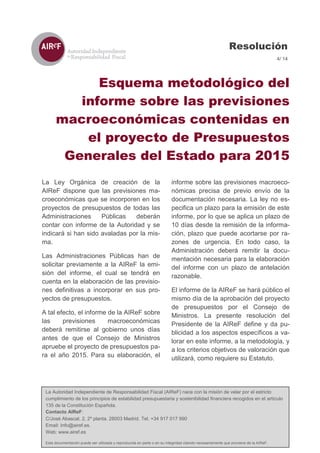 La Autoridad Independiente de Responsabilidad Fiscal (AIReF) nace con la misión de velar por el estricto cumplimiento de los principios de estabilidad presupuestaria y sostenibilidad financiera recogidos en el artículo 135 de la Constitución Española. 
Contacto AIReF: 
C/José Abascal, 2, 2º planta. 28003 Madrid. Tel. +34 917 017 990 
Email: Info@airef.es. 
Web: www.airef.es 
Esta documentación puede ser utilizada y reproducida en parte o en su integridad citando necesariamente que proviene de la AIReF. 
Resolución 
4/ 14 
Esquema metodológico del 
informe sobre las previsiones macroeconómicas contenidas en el proyecto de Presupuestos 
Generales del Estado para 2015 
La Ley Orgánica de creación de la AIReF dispone que las previsiones ma- croeconómicas que se incorporen en los proyectos de presupuestos de todas las Administraciones Públicas deberán contar con informe de la Autoridad y se indicará si han sido avaladas por la mis- ma. 
Las Administraciones Públicas han de solicitar previamente a la AIReF la emi- sión del informe, el cual se tendrá en cuenta en la elaboración de las previsio- nes definitivas a incorporar en sus pro- yectos de presupuestos. 
A tal efecto, el informe de la AIReF sobre las previsiones macroeconómicas deberá remitirse al gobierno unos días antes de que el Consejo de Ministros apruebe el proyecto de presupuestos pa- ra el año 2015. Para su elaboración, el informe sobre las previsiones macroeco- nómicas precisa de previo envío de la documentación necesaria. La ley no es- pecifica un plazo para la emisión de este informe, por lo que se aplica un plazo de 10 días desde la remisión de la informa- ción, plazo que puede acortarse por ra- zones de urgencia. En todo caso, la Administración deberá remitir la docu- mentación necesaria para la elaboración del informe con un plazo de antelación razonable. 
El informe de la AIReF se hará público el mismo día de la aprobación del proyecto de presupuestos por el Consejo de Ministros. La presente resolución del Presidente de la AIReF define y da pu- blicidad a los aspectos específicos a va- lorar en este informe, a la metodología, y a los criterios objetivos de valoración que utilizará, como requiere su Estatuto. 
 