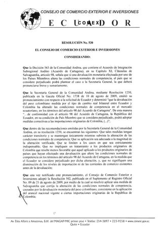 CONSEJODE COMERCIO EXTERIORE /NYERS/ONES


                                             ffio$exffi

                                    RESoLUCIóN No.sso

                EL CONSEJO COMERCIO
                         DE        EXTERIORE INVERSIONES

                                      CONSIDERANDO:


        Que la Decisión563de la Comunidad  Andina, quecontiene Acuerdo lntegración
                                                               el        de
        SubregionalAndino (Acuerdo de Cartagena), su Capítulo XI, Cláusulas
                                                      en                            de
                                     que
                    articulo señala si unadevaluación
        Salvaguardia,       98,                           monetaria          por
                                                                    efectuada uno de
                 Miembrosalteralas condiciones
        los Países                              normales competencia, paísque se
                                                          de             el
        considereperjudicado podrá plantearel caso a la SecretaríaGeneral,la que deberá
        pronunciarse     y
                   breve sumariamente;

        Que la Secretaría Generalde la Comunidad     Andina, mediante  Resolución1250,
        publicadaen la GacetaOficial No. 1738 de l0 de agostode 2009, emitió su
                                                         y
        pronunciamiento respecto la solicitud Ecuador determinó
                                    a           de                   "quela devaluación
                       con
        del peso colombiano  medidapor el tipo de cambioreal bilateralentre Ecuadory
        Colombia ha alteradolas condiciones    normalesde competencia el mercado
                                                                          en
        ecuatoriano, los términos articulo del Acuerdo Cartagena". esta
                    en             del       98            de             De    manera
        "...de conformidad con el artículo98 del Acuerdode Cartagena, República
                                                                        la         del
        Ecuador, su condición PaísMiembro
                 en             de              queseconsideraperjudicado, podráadoptar
        medidas correctivas lasimportaciones
                          a                 originarias Colombia,
                                                      de          (...)";

        Que dentro lasrecomendaciones
                   de                            por
                                         emitidas la Secretaría  General la Comunidad
                                                                         de
        Andina,en su resolución  1250, encuentran siguientes: talesmedidas
                                      se           las           Que              tengan
        caráctertransitorioy se mantengan únicamente mientrassubsista alteración las
                                                                      la           de
        condicionesnormales  de competencia; su aplicación adecuadaala
                                           Que               sea             magnitud de
        la alteraciónverificada;Que se limiten a los casos en que sea estrictamente
        indispensable; Que no impliquenun tratamiento los productos
                                                          a                originariosde
                  qqe
        Colombia resulte     menos         que
                                   favorable aquel   aplicado los productos
                                                              a                       de
                                                                            originarios
        paísesque hayanefectuado devaluación
                                    una            que alterelas condiciones normales de
        competencia lostérminos artículo delAcuerdo Cartagena, la medida
                    en             del       98             de           en          que
        el Ecuador considere
                   se            perjudicado dicha alteración, que no signifiquen
                                           por                  y,                   una
        disminución de los niveles importación de las corrientes comercio
                                  de            ni                 de           existentes
        antes la devaluación:
             de

         Que una vez notificadoeste pronunciamiento, Consejode ComercioExterior e
                                                     el
         Inversionesadoptóla Resolución 502,publicada el Suplemento Registro
                                                     en             al        Oficial
         No. 09 de 21 de agosto 2009,por mediode la cualseresolvió
                              de                                  aplicarunamedidade
    q    Salvaguardia corrija la alteración las condiciones
                      que                    de               normales competencia,
                                                                       de
                 por
     causadas la devaluación     monetaria peso
                                           del    colombiano,consistente la aplicación
                                                                        en
                                                         originarias la República
                             vigentea ciertasimportaciones         de             de
      f, g., arancelnacional
     QColombia;




Av. EloyAlfaroy Amazonas,
                       Edif.del MACAP*MICprimerpiso . Telefax:
                                                            254-3897 . 223-9258 . www.comexi.gov.ec
                                        Quito . [cu¡dor
 