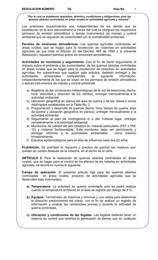 RESOLUCION NÚMERO                   De                                   Hoja No.          6


   “Por la cual se establecen requisitos, términos, condiciones y obligaciones, para las
    quemas abiertas controladas en áreas rurales en actividades agrícolas y mineras"

Los anteriores requerimientos son independientes de los demás que se
establezcan en el acto administrativo a través del cual se otorguen los respectivos
permisos de emisión atmosférica o demás instrumentos de manejo y control
ambiental que se requieran de conformidad con la normatividad ambiental.

Permiso de emisiones atmosféricas. Las quemas agrícolas controladas en
áreas rurales, que se hagan para la recolección de cosechas en actividades
agrícolas de que trata el Articulo 30 del Decreto 948 de 1995 y la presente
Resolución, requieren permiso previo de emisiones atmosféricas.

Actividades de monitoreo y seguimiento. Con el fin de hacer seguimiento al
impacto sobre el ambiente y las comunidades, de las quemas abiertas controladas
en áreas rurales que se hagan para la recolección de cosechas en actividades
agrícolas, los subsectores que realizan esta práctica, deberán entregar a las
autoridades     ambientales     competentes,     la    siguiente   información,
independientemente de las que se exijan en los permisos de emisión atmosférica
o demás instrumentos de manejo y control ambiental:

   a) Registros de las condiciones meteorológicas de la red de estaciones (fecha,
      hora, velocidad y dirección de los vientos), entregar mensualmente a la
      autoridad ambiental.
   b) Ubicación geográfica en planos del área de quema y de las áreas o zonas
      restringidas establecidas en la Tabla No. 2
   c) Programación y desarrollo de quemas (fecha, hora, tiempo de quema, área
      de quema y ubicación geográfica en planos), entregar mensualmente a la
      autoridad ambiental.
   d) Seguimiento al plan de contingencia si a ello hubiese lugar, entregar
      semestralmente a la autoridad ambiental.
   e) Monitoreos de calidad del aire basados en material particulado (PST o PM-
      10) y material Sedimentable. Este monitoreo debe ser permanente y
      entregar informes a la autoridades ambientales,             como máximo
      trimestralmente.
   f) Estudios epidemiológicos para el área de influencia cada dos (2) años.

Prohibición. Se prohíben la requema o practica de quemar los residuos que
quedan en campo después de la cosecha, en el sector de la caña.

ARTÍCULO 5. Para la realización de quemas abiertas controladas en áreas
rurales, que se hagan para el control de los efectos de las heladas en actividades
agrícolas, se tendrá en cuenta lo siguiente:

Campo de aplicación: El presente artículo rige para las quemas abiertas
controladas    en áreas rurales, producto de actividades agrícolas que se
desarrollen bajo invernadero.

   a) Temperatura: La actividad de quema controlada solo se podrá realizar
      cuando la temperatura ambiente en el área se registre por debajo de 6°C.

   b) Equipos: Termómetro de máximos y mínimos y una veleta para determinar
      la dirección predominante del viento, con el fin de realizar un registro de
      información y evaluar las condiciones previas y durante la actividad de
      quema controlada.

   c) Ubicación y condiciones de las fogatas: Las fogatas deberán tener un
      sistema de control que restrinja la generación de llamas que en cualquier
 