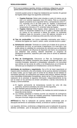 RESOLUCION NÚMERO                   De                                   Hoja No.          7


   “Por la cual se establecen requisitos, términos, condiciones y obligaciones, para las
    quemas abiertas controladas en áreas rurales en actividades agrícolas y mineras"

      momento puedan poner en riesgo las instalaciones por incendio. En general
      las fogatas deben seguir las siguientes condiciones:

          • Fogatas Externas: Deben estar situadas a cuatro (4) metros una de
            otra y en caminos separados cinco (5) metros. Para su encendido
            deberá procederse de la siguiente forma: a temperaturas entre 6° y
            5°C, encender una (1) de cada cuatro (4) fogatas; a temperaturas
            entre 4° y 3°C, encender dos (2) de cada cuatro (4) fogatas; a
            temperaturas menores a 2°C, encender todas las fogatas.
          • Fogatas Internas: Estas fogatas deben realizarse de la siguiente
            forma: en recipientes metálicos de un (1) galón y ubicadas cada dos
            (2) metros en los contornos e hileras de postes; en recipientes
            metálicos hasta de cincuenta y cinco (55) galones ubicados en el
            camino central y en distancias entre seis (6) y ocho (8) metros.

   d) Tipo de combustible: Los únicos materiales autorizados para iniciar y
      mantener las fogatas son: aserrín, carbón, cartón, acículas de pino o pasto.

   e) Señalización vehicular: Teniendo en cuenta que el objeto de la quema es
      la generación de humo, el cual tiende a dispersarse a un nivel bajo y que
      puede afectar la visibilidad de conductores de vehículos que se desplacen
      en la zona aledaña o de influencia de dispersión del mismo, los subsectores
      que adelantan esta práctica, deberán desarrollar un programa de
      señalización preventivo, específico para cada zona en donde se adelantan
      los cultivos.

   f) Plan de Contingencias. Estructurar un Plan de Contingencias que
      establezca las medidas necesarias para atender contingencias tales como
      incendios forestales, afectación a propiedades, afectación a la comunidad
      que colinda con las zonas de cultivo, a la infraestructura y/o al tránsito de
      vehículos que se desplacen en inmediaciones o zonas de influencia.

Actividades de monitoreo y seguimiento. Con el fin de hacer seguimiento al
impacto sobre el ambiente y las comunidades, de las quemas abiertas controladas
en áreas rurales, que se hagan para el control de los efectos de las heladas en
actividades agrícolas, los subsectores que realizan esta práctica, deberán entregar
a las Autoridades Ambientales Competentes, dentro de los 15 días siguientes a la
realización de la actividad, la siguiente información, independientemente de las
que se exijan en los permisos de emisión atmosférica o demás instrumentos de
manejo y control ambiental:

   a) El registro permanente de temperaturas durante los ocho (8) días
      anteriores, durante la actividad y los ocho (8) días siguientes.
   b) Plan diseñado para la actividad de quema.
   c) Plano con la ubicación de las fogatas y las medidas de control tomadas en
      desarrollo de las mismas.
   d) Las medidas adoptadas si hubiese ocurrido una situación de contingencia
      conforme al Plan. Incluye las medidas preventivas implementadas en las
      vías para minimizar riesgos de accidentalidad.

ARTÍCULO 6. Para la realización de quemas abiertas controladas para el
descapote del terreno en actividades mineras, se tendrá en cuenta lo siguiente:

Los requisitos, términos, condiciones y obligaciones para la realización de quemas
abiertas controladas para el descapote del terreno en actividades mineras, se
 