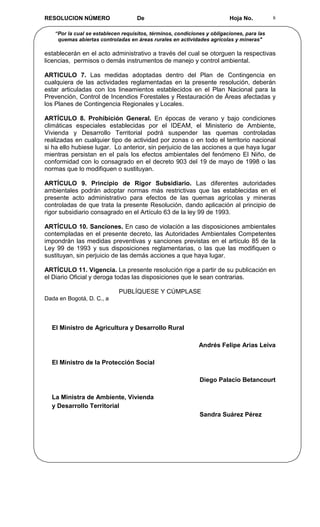 RESOLUCION NÚMERO                   De                                   Hoja No.          8


   “Por la cual se establecen requisitos, términos, condiciones y obligaciones, para las
    quemas abiertas controladas en áreas rurales en actividades agrícolas y mineras"

establecerán en el acto administrativo a través del cual se otorguen la respectivas
licencias, permisos o demás instrumentos de manejo y control ambiental.

ARTICULO 7. Las medidas adoptadas dentro del Plan de Contingencia en
cualquiera de las actividades reglamentadas en la presente resolución, deberán
estar articuladas con los lineamientos establecidos en el Plan Nacional para la
Prevención, Control de Incendios Forestales y Restauración de Áreas afectadas y
los Planes de Contingencia Regionales y Locales.

ARTÍCULO 8. Prohibición General. En épocas de verano y bajo condiciones
climáticas especiales establecidas por el IDEAM, el Ministerio de Ambiente,
Vivienda y Desarrollo Territorial podrá suspender las quemas controladas
realizadas en cualquier tipo de actividad por zonas o en todo el territorio nacional
si ha ello hubiese lugar. Lo anterior, sin perjuicio de las acciones a que haya lugar
mientras persistan en el país los efectos ambientales del fenómeno El Niño, de
conformidad con lo consagrado en el decreto 903 del 19 de mayo de 1998 o las
normas que lo modifiquen o sustituyan.

ARTÍCULO 9. Principio de Rigor Subsidiario. Las diferentes autoridades
ambientales podrán adoptar normas más restrictivas que las establecidas en el
presente acto administrativo para efectos de las quemas agrícolas y mineras
controladas de que trata la presente Resolución, dando aplicación al principio de
rigor subsidiario consagrado en el Artículo 63 de la ley 99 de 1993.

ARTÍCULO 10. Sanciones. En caso de violación a las disposiciones ambientales
contempladas en el presente decreto, las Autoridades Ambientales Competentes
impondrán las medidas preventivas y sanciones previstas en el artículo 85 de la
Ley 99 de 1993 y sus disposiciones reglamentarias, o las que las modifiquen o
sustituyan, sin perjuicio de las demás acciones a que haya lugar.

ARTÍCULO 11. Vigencia. La presente resolución rige a partir de su publicación en
el Diario Oficial y deroga todas las disposiciones que le sean contrarias.

                            PUBLÍQUESE Y CÚMPLASE
Dada en Bogotá, D. C., a




  El Ministro de Agricultura y Desarrollo Rural

                                                             Andrés Felipe Arias Leiva

  El Ministro de la Protección Social

                                                             Diego Palacio Betancourt

  La Ministra de Ambiente, Vivienda
  y Desarrollo Territorial
                                                             Sandra Suárez Pérez
 