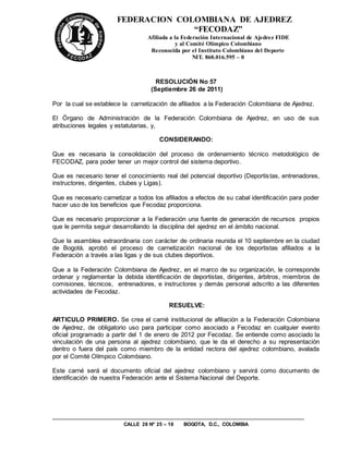 FEDERACION COLOMBIANA DE AJEDREZ
                                     “FECODAZ”
                                  Afiliada a la Federación Internacional de Ajedrez FIDE
                                              y al Comité Olímpico Colombiano
                                   Reconocida por el Instituto Colombiano del Deporte
                                                     NIT. 860.016.595 – 0



                                     RESOLUCIÓN No 57
                                   (Septiembre 26 de 2011)

Por la cual se establece la carnetización de afiliados a la Federación Colombiana de Ajedrez.

El Órgano de Administración de la Federación Colombiana de Ajedrez, en uso de sus
atribuciones legales y estatutarias, y,

                                      CONSIDERANDO:

Que es necesaria la consolidación del proceso de ordenamiento técnico metodológico de
FECODAZ, para poder tener un mejor control del sistema deportivo.

Que es necesario tener el conocimiento real del potencial deportivo (Deportis tas, entrenadores,
instructores, dirigentes, clubes y Ligas).

Que es necesario carnetizar a todos los afiliados a efectos de su cabal identificación para poder
hacer uso de los beneficios que Fecodaz proporciona.

Que es necesario proporcionar a la Federación una fuente de generación de recursos propios
que le permita seguir desarrollando la disciplina del ajedrez en el ámbito nacional.

Que la asamblea extraordinaria con carácter de ordinaria reunida el 10 septiembre en la ciudad
de Bogotá, aprobó el proceso de carnetizaciòn nacional de los deportistas afiliados a la
Federación a través a las ligas y de sus clubes deportivos.

Que a la Federación Colombiana de Ajedrez, en el marco de su organización, le corresponde
ordenar y reglamentar la debida identificación de deportistas, dirigentes, árbitros, miembros de
comisiones, técnicos, entrenadores, e instructores y demás personal adscrito a las diferentes
actividades de Fecodaz.

                                          RESUELVE:

ARTICULO PRIMERO. Se crea el carné institucional de afiliación a la Federación Colombiana
de Ajedrez, de obligatorio uso para participar como asociado a Fecodaz en cualquier evento
oficial programado a partir del 1 de enero de 2012 por Fecodaz. Se entiende como asociado la
vinculación de una persona al ajedrez colombiano, que le da el derecho a su representación
dentro o fuera del país como miembro de la entidad rectora del ajedrez colombiano, avalada
por el Comité Olímpico Colombiano.

Este carné será el documento oficial del ajedrez colombiano y servirá como documento de
identificación de nuestra Federación ante el Sistema Nacional del Deporte.




                         CALLE 28 Nº 25 – 18   BOGOTA, D.C., COLOMBIA
 